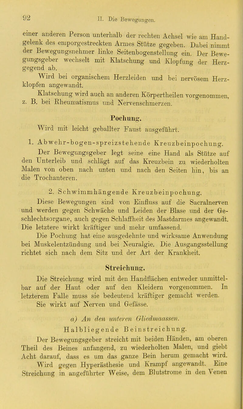 einer anderen Person unterhalb der rechten Achsel wie am Hand- gelenk des emporgestreckten Armes Stütze gegeben. Dabei nimmt der Bewegungsnehmer linke Seitenbogenstellung ein. Der Bewe- gungsgeber wechselt mit Klatschung und Klopfung der Herz- gegend ab. Wird bei organischem Herzleiden und bei nervösem Herz- klopfen angewandt. Klatschung wird auch an anderen Körpertheilen vorgenommen, z. B. bei Rheumatismus und Nervenschmerzen. Pocliuug:. Wird mit leicht geballter Faust ausgeführt. 1. Abwehr-bogen-spreizstehende Kreuzbeinpochung. Der Bewegungsgeber legt seine eine Hand als Stütze auf den Unterleib und schlägt auf das Kreuzbein zu wiederholten Malen von oben nach unten und nach den Seiten hin, bis an die Trochanteren. 2. Schwimmhängende Kreuzbeinpochung. Diese Bewegungen sind von Einfluss auf die Sacralnerven und werden gegen Schwäche und Leiden der Blase und der Ge- schlechtsorgane, auch gegen Schlaffheit des Mastdarmes angewandt. Die letztere wirkt kräftiger und mehr umfassend. Die Pochung hat eine ausgedehnte und wii-ksame Anwendung bei Muskelentzündung und bei Neuralgie. Die Ausgangsstellung richtet sich nach dem Sitz mid der Art der Krankheit. Streicliuug:. Die Streichung wird mit den Handflächen entweder unmittel- bar auf der Haut oder auf den Kleidern vorgenommen. In letzterem Falle muss sie bedeutend kräftiger gemacht werden. Sie wirkt auf Nerven und Gefässe. a) An den unteren GUedmaassen. Halbliegende Beinstreichung. Der Bewegungsgeber streicht mit beiden Händen, am oberen Theil des Beines anfangend, zu wiederholten Malen, und giebt Acht darauf, dass es um das ganze Bein herum gemacht wird. Wird gegen Hyperästhesie und Krampf angewandt. Eine Streichung in angeführter Weise, dem Blutstrome in den Venen