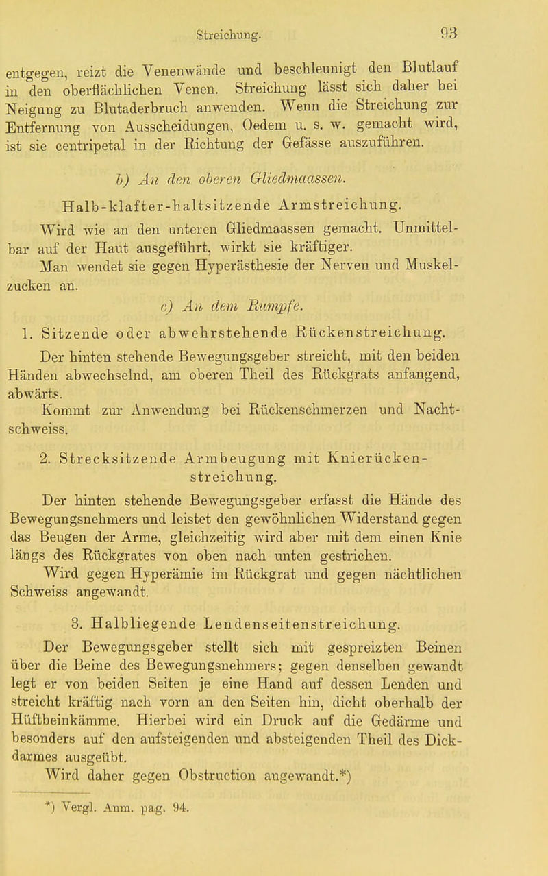 Streichung. entgegen, reizt die Venenwände und beschleunigt den Blutlauf in den oberflächlichen Venen. Streichung lasst sich daher bei Neigung zu Blutaderbruch anwenden. Wenn die Streichung zur Entfernung von Ausscheidungen, Oedem u. s. w. gemacht wird, ist sie centripetal in der Richtung der Gefässe auszuführen. h) An den oberen Gliedmaassen. Halb-klaf t er-haltsitzende Armstreichung, Wird wie an den unteren Gliedmaassen gemacht. Unmittel- bar auf der Haut ausgeführt, wirkt sie kräftiger. Man wendet sie gegen Hyperästhesie der Nerven und Muskel- zucken an. c) An dem Rumpfe. 1, Sitzende oder abwehrstehende Rückenstreichung. Der hinten stehende Bewegungsgeber streicht, mit den beiden Händen abwechselnd, am oberen Theil des Rückgrats anfangend, abwärts. Kommt zur Anwendung bei Rückenschmerzen und Nacht- schweiss. 2. Strecksitzende Armbeugung mit Knierücken- streichung. Der hinten stehende Bewegungsgeber erfasst die Hände des Bewegungsnehmers und leistet den gewöhnlichen Widerstand gegen das Beugen der Arme, gleichzeitig wird aber mit dem einen Knie längs des Rückgrates von oben nach unten gestrichen. Wird gegen Hyperämie im Rückgrat und gegen nächtlichen Schweiss angewandt. 3, Halbliegende Lendeuseitenstreichung. Der Bewegungsgeber stellt sich mit gespreizten Beinen über die Beine des Bewegungsnehmers; gegen denselben gewandt legt er von beiden Seiten je eine Hand auf dessen Lenden und streicht kräftig nach vorn an den Seiten hin, dicht oberhalb der Hüftbeinkämme. Hierbei wird ein Druck auf die Gedärme und besonders auf den aufsteigenden und absteigenden Theil des Dick- darmes ausgeübt. Wird daher gegen Obstructiou angewandt,*) *) Vergl. Anin. pag. 94.