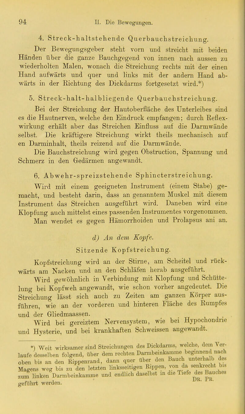 4. Streck-haltstehende Querbauchstreichung. Der Bewegungsgeber steht vorn und streicht mit beiden Händen über die ganze Bauchgegend von innen nach aussen zu wiederholten Malen, wonach die Streichung rechts mit der einen Hand aufwärts und quer und links mit der andern Hand ab- wärts in der Richtung des Dickdarms fortgesetzt wird.*) 5. Streck-halt-halbliegende Querbauchstreichung. Bei der Streichung der Hautoberfläche des Unterleibes sind es die Hautnerven, welche den Eindruck empfangen; durch Reflex- wirkung erhält aber das Streichen Einfluss auf die Darmwände selbst. Die kräftigere Streichung wirkt theils mechanisch auf en Darminhalt, theils reizend auf die Darmwände. Die Bauchstreichung wird gegen Obstruction, Spannung und Schmerz in den Gedärmen angewandt. 6. Abwehr-spreizstehende Sphincterstreichung. Wird mit einem geeigneten Instrument (einem Stabe) ge- macht, und besteht darin, dass an genanntem Muskel mit diesem Instrument das Streichen ausgeführt wird. Daneben wird eine Klopfung auch mittelst eines passenden Instrumentes vorgenommen. Man wendet es gegen Hämorrhoiden und Prolapsus ani an. d) An dem Kopfe. Sitzende Kopfstreichung. Kopfstreichimg wird an der Stirne, am Scheitel und rück- wäx-ts am Nacken und an den Schläfen herab ausgeführt. Wird gewöhnlich in Verbindung mit Klopfuug und Schütte- lung bei Kopfweh angewandt, wie schon vorher angedeutet. Die Streichung lässt sich auch zu Zeiten am ganzen Körper aus- führen, wie an der vorderen und hinteren Fläche des Rumpfes und der Gliedmaassen. Wird bei gereiztem Nervensystem, wie bei Hypochondrie und Hysterie, und bei krankhaften Schweissen augewandt. *) Weit wirksamer sind Streichungen des Dickdarms, welche, dem Ver- laufe desselben folgend, über dem rechten Dannbeinkamme beginnend nach oben bis an den Rippenrand, dami quer über den Bauch unterhalb des Magens weg bis zu den letzten linksseitigen Rippen, von da senkrecht bis zum linken Darmbeinkamme und endlich daselbst in die Tiefendes Bauches geführt werden.