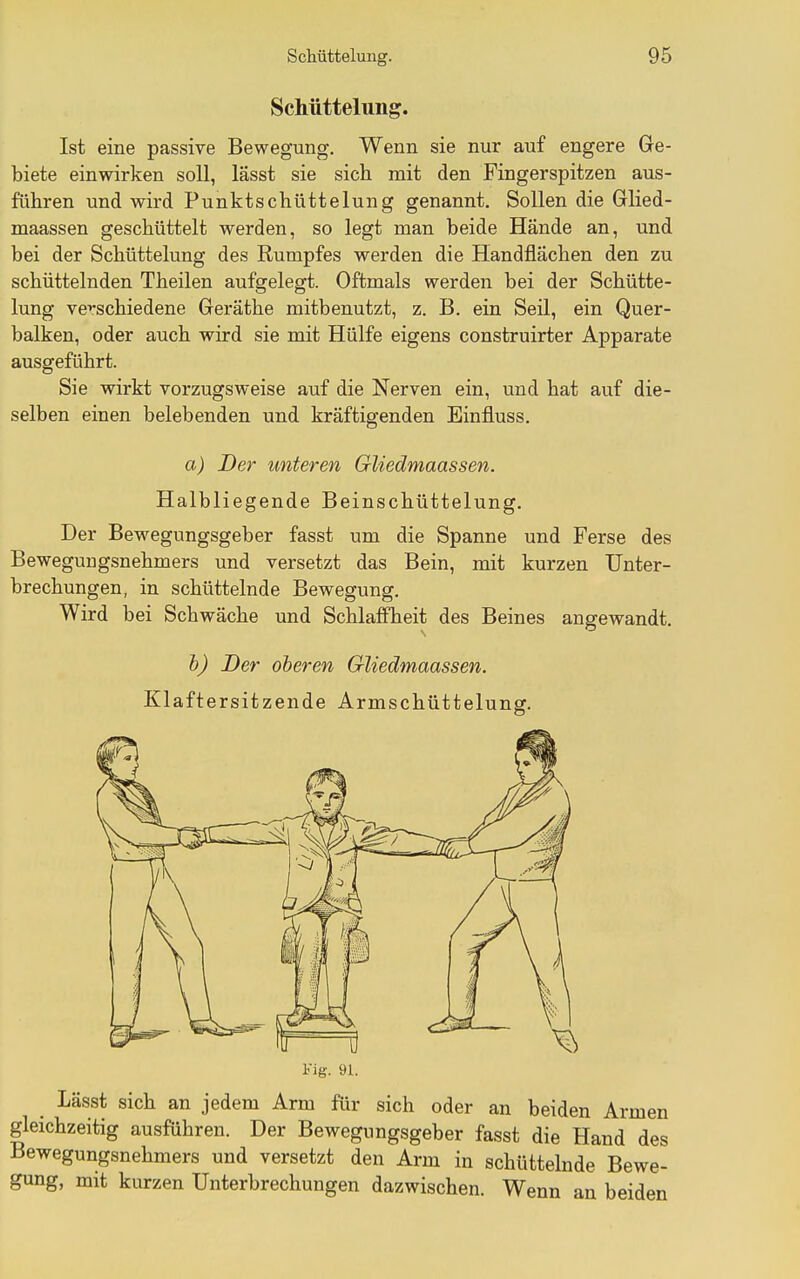 Schüttelung. Ist eine passive Bewegung. Wenn sie nur auf engere Ge- biete einwirken soll, lässt sie sich mit den Fingerspitzen aus- führen und wird Punktschüttelung genannt. Sollen die Glied- maassen geschüttelt werden, so legt man beide Hände an, und bei der Schüttelung des Rumpfes werden die Handflächen den zu schüttelnden Theilen aufgelegt. Oftmals werden bei der Schütte- lung verschiedene Geräthe mitbenutzt, z. B. ein Seil, ein Quer- balken, oder auch wird sie mit Hülfe eigens construirter Apparate ausgeführt. Sie wirkt vorzugsweise auf die Nerven ein, und hat auf die- selben einen belebenden und kräftigenden Einfluss. a) Der unteren GUedmaassen. Halbliegende Beinschüttelung. Der Bewegungsgeber fasst um die Spanne und Ferse des Bewegungsnehmers und versetzt das Bein, mit kurzen Unter- brechungen, in schüttelnde Bewegung. Wird bei Schwäche und Schlaffheit des Beines angewandt. h) Der oberen GUedmaassen. Klaftersitzende Armschüttelung. Fig. 91. Lässt sich an jedem Arm für sich oder an beiden Armen gleichzeitig ausführen. Der Bewegungsgeber fasst die Hand des Bewegungsnehmers und versetzt den Arm in schüttelnde Bewe- gung, mit kurzen Unterbrechungen dazwischen. Wenn an beiden