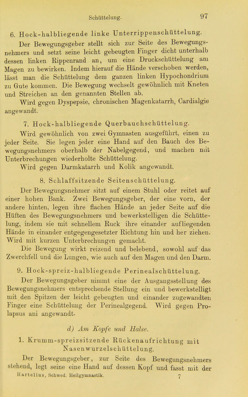 6. Hock-halbliegende linke Unterrippenscliüttelung, Der Bewegungsgeber stellt sich zur Seite des Bewegungs- nehmers und setzt seine leicht gebeugten Finger dicht unterhalb dessen linken Rippenrand an, um eine Druckschüttelung am Magen zu bewirken. Indem hierauf die Hände verschoben werden, lässt man die Schüttelung dem ganzen linken Hypochondrium zu Gute kommen. Die Bewegung wechselt gewöhnlich mit Kneten und Streichen an den genannten Stellen ab. Wird gegen Dyspepsie, chronischen Magenkatarrh, Cardialgie angewandt. 7. Hock-halbliegende Querbauchschüttelung. Wird gewöhnlich von zwei Gymnasten ausgeführt, einen zu jeder Seite. Sie legen jeder eine Hand auf den Bauch des Be- wegungsnehmers oberhalb der Nabelgegend, und machen mit Unterbrechungen wiederholte Schüttelung. Wird gegen Darmkatarrh und Kolik angewandt. 8. Schlaffsitzende Seitenschüttelung. Der Bewegungsnehmer sitzt auf einem Stuhl oder reitet auf einer hohen Bank. Zwei Bewegungsgeber, der eine vorn, der andere hinten, legen ihre flachen Hände an jeder Seite auf die Hüften des Bewegungsnehmers und bewerkstelligen die Schütte- lung, indem sie mit schnellem Ruck ihre einander aufliegenden Hände in einander entgegengesetzter Richtung hin und her ziehen. Wird mit kurzen Unterbrechungen gemacht. Die Bewegung wirkt reizend und belebend, sowohl auf das Zwerchfell und die Lungen, wie auch auf den Magen und den Darm. 9. Hock-spreiz-halbliegende Perinealschüttelung. Der Bewegungsgeber nimmt eine der Ausgangsstellung des Bewegungsnehmers entsprechende Stellung ein und bewerkstelligt mit den Spitzen der leicht gebeugten und einander zugewandten Finger eine Schüttelung der Perinealgegend. Wird gegen Pro- lapsus ani angewandt. d) Am Kopfe und Halse. 1. Krumm-spreizsitzende Rückenaufrichtung mit Nasen wurzelschüttelung. Der Bewegungsgeber, zur Seite des Bewegungsnehmers stehend, legt seine eine Hand auf dessen Kopf und fasst mit der Hartelius, Schwed. Heilgymnastik. n