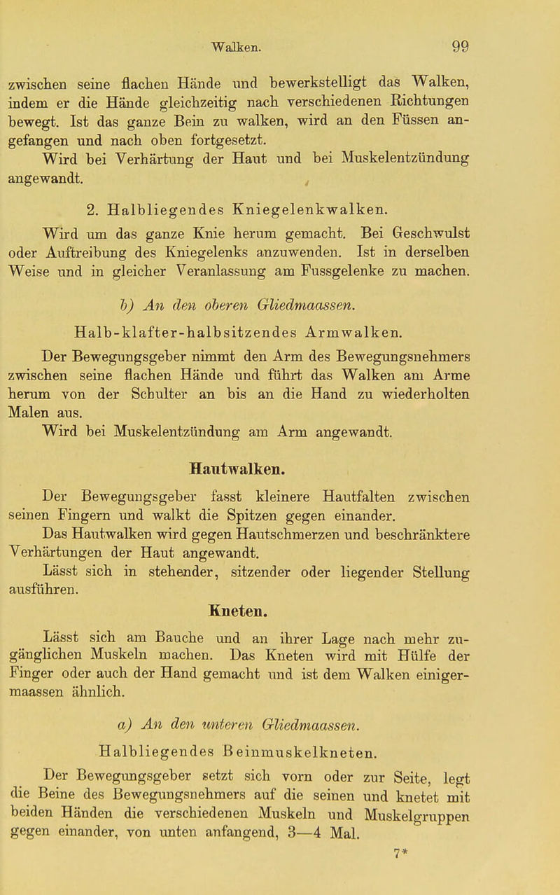 zwischen seine flachen Hände und bewerkstelligt das Walken, indem er die Hände gleichzeitig nach verschiedenen Richtungen bewegt. Ist das ganze Beia zu walken, wird an den Füssen an- gefangen und nach oben fortgesetzt. Wird bei Verhärtung der Haut und bei Muskelentzündung angewandt. 2. Halbliegendes Kniegelenkwalken. Wird um das ganze Knie herum gemacht. Bei Geschwulst oder Axiftreibung des Kniegelenks anzuwenden. Ist in derselben Weise und in gleicher Veranlassung am Fussgelenke zu machen. Ij) An den oberen Gliedmaassen. Halb-klafter-halb sitzen des Arm walken. Der Bewegungsgeber nimmt den Arm des Bewegungsnehmers zwischen seine flachen Hände und führt das Walken am Arme herum von der Schulter an bis an die Hand zu wiederholten Malen aus. Wird bei Muskelentzündung am Arm angewandt. Hautwalken. Der Bewegungsgeber fasst kleinere Hautfalten zwischen seinen Fingern und walkt die Spitzen gegen einander. Das Hautwalken wird gegen Hautschmerzen und beschränktere Verhärtungen der Haut angewandt. Lässt sich in stehender, sitzender oder liegender Stellung ausführen. Kneten. Lässt sich am Bauche und an ihrer Lage nach mehr zu- gänghchen Muskeln machen. Das Kneten wird mit Hülfe der Finger oder auch der Hand gemacht mid ist dem Walken einiger- maassen ähnlich. a) An den unteren Gliedmaassen. Halbliegendes Beinmuskelkneten. Der Bewegimgsgeber setzt sich vorn oder zur Seite, legt die Beine des Bewegungsnehmers auf die seinen und knetet mit beiden Händen die verschiedenen Muskeln und Muskelgruppen gegen einander, von unten anfangend, 3—4 Mal. 7*