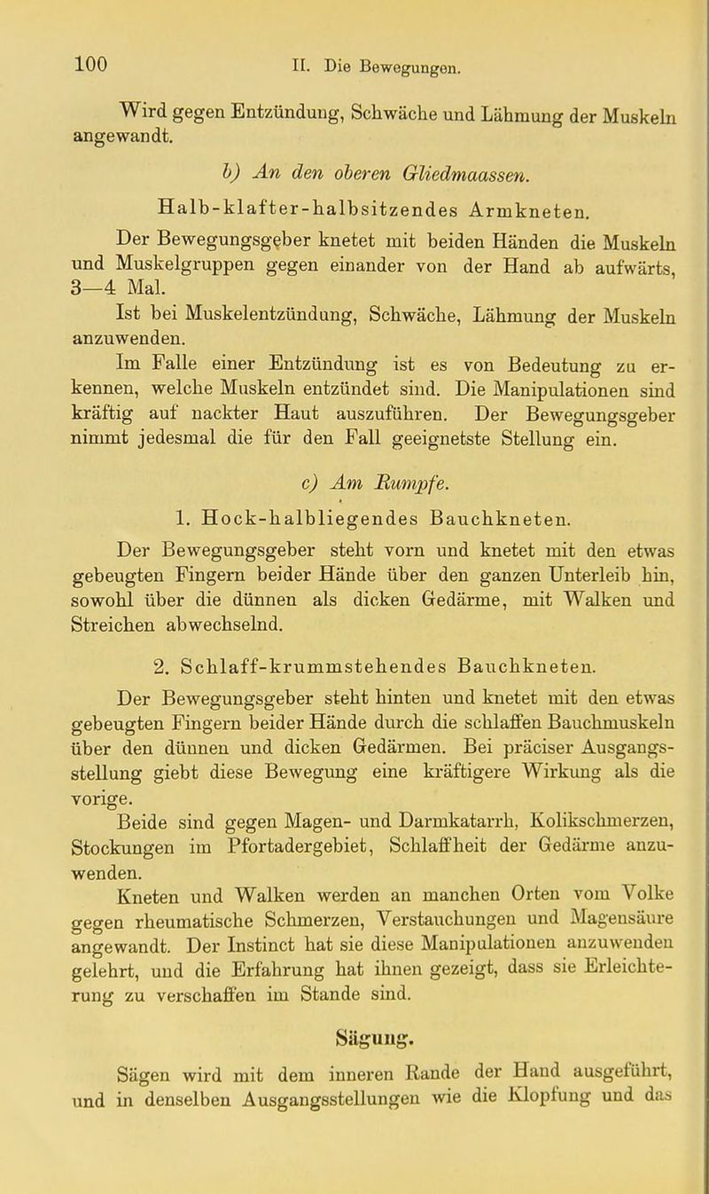 Wird gegen Entzündung, Schwäche und Lähmung der Muskeln angewandt. h) An den oberen Gliedmaassen. Halb-klafter-halbsitzendes Armkneten. Der Bewegungsgeber knetet mit beiden Händen die Muskehi und Muskelgruppen gegen einander von der Hand ab aufwärts, 3—4 Mal. Ist bei Muskelentzündung, Schwäche, Lähmung der Muskeln anzuwenden. Im Falle einer Entzündung ist es von Bedeutung zu er- kennen, welche Muskeln entzündet sind. Die Manipulationen sind kräftig auf nackter Haut auszuführen. Der Bewegungsgeber nimmt jedesmal die für den Fall geeignetste Stellung ein. c) Am jRumpfe. 1. Hock-halbliegendes Bauchkneten. Der Bewegungsgeber steht vorn und knetet mit den etwas gebeugten Fingern beider Hände über den ganzen Unterleib hin, sowohl über die dünnen als dicken Gedärme, mit Walken und Streichen abwechselnd. 2. Schlaff-krummstehendes Bauchkneten. Der Bewegungsgeber steht hinten und knetet mit den etwas gebeugten Fingern beider Hände durch die schlaffen Bauchmuskeln über den dünnen und dicken Gedärmen. Bei präciser Ausgangs- stellung giebt diese Bewegung eine kräftigere Wirkung als die vorige. Beide sind gegen Magen- und Darmkatarrh, Kolikschmerzen, Stockungen im Pfortadergebiet, Schlaffheit der Gedärme anzu- wenden. Kneten und Walken werden an manchen Orten vom Volke gegen rheumatische Schmerzen, Verstauchungen und Magensäure angewandt. Der Instinct hat sie diese Manipulationen anzuwenden gelehrt, und die Erfahrung hat ihnen gezeigt, dass sie Erleichte- rung zu verschaffen im Stande sind. Säguug. Sägen wird mit dem inneren Rande der Hand ausgeführt, und in denselben Ausgangsstellungen wie die Klopfuug und das