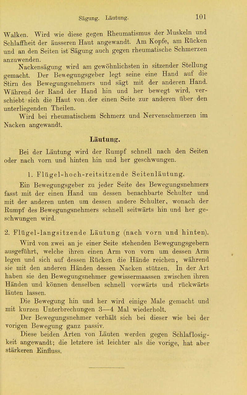 Sägung. Lautung. Walken. Wird wie diese gegen Rheumatismus der Muskeln und Schlaffheit der äusseren Haut angewandt. Am Kopfe, am Rücken und an den Seiten ist Sägung auch gegen rheumatische Schmerzen anzuwenden. Nackensägung wird am gewöhnlichsten in sitzender Stellung gemacht. Der Bewegungsgeber legt seine eine Hand auf die Stirn des Bewegungsnehmers und sägt mit der anderen Hand. Während der Rand der Hand hin und her bewegt wird, ver- schiebt sich die Haut von.der einen Seite zur anderen über den unterliegenden Theilen. Wird bei rheumatischem Schmerz und Nervenschmerzen im Nacken angewandt. Läutung. Bei der Läutung wird der Rumpf schnell nach den Seiten oder nach vorn und hinten hin und her geschwungen. 1. Flügel-hoch-reitsitzende Seitenläiitung. Ein Bewegungsgeber zu jeder Seite des Bewegungsnehmers fasst mit der einen Hand um dessen benachbarte Schulter und mit der anderen unten um dessen andere Schulter, wonach der Rumpf des Bewegungsnehmers schnell seitwärts hin und her ge- schwungen wird. 2. Flügel-langsitzende Läutung (nach vorn und hinten). Wird von zwei an je einer Seite stehenden Bewegungsgebern ausgeführt, welche ihren einen Arm von vorn um dessen Arm legen und sich auf dessen Rücken die Hände reichen, während sie mit den anderen Händen dessen Nacken stützen. In der Art haben sie den Bewegungsnehmer gewissermaassen zwischen ihren Händen und können denselben schnell vorwärts und rückwärts läuten lassen. Die Bewegung hin und her wird einige Male gemacht und mit kurzen Unterbrechungen 3—4 Mal wiederholt. Der Bewegungsnehmer verhält sich bei dieser wie bei der vorigen Bewegung ganz passiv. Diese beiden Arten von Läuten werden gegen Schlaflosig- keit angewandt; die letztere ist leichter als die vorige, hat aber stärkeren Einfluss.