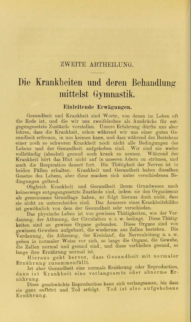 ZWEITE ABTHEILUNG. Die Krankheiten und deren Behandlung mittelst Gymnastik. Einleitende Erwägungen. Gesundheit und Krankheit sind Worte, von denen im Leben oft die Rede ist, und die wir uns zweifelsohne als Ausdrücke für ent- gegengesetzte Zustände vorstellen. Unsere Erfahrung dürfte uns aber lehren, dass die Krankheit, schon während wir uns einer guten Ge- sundheit erfreuen, in ims keimen kann, und dass während des Bestehens einer noch so schweren Krankheit noch nicht alle Bedingungen des Lebens und der Gesundheit aufgehoben sind. Wir sind nie weder vollständig (absolut) gesund noch krank zu nennen. Während der Bjrankheit hört das Blut nicht auf in unseren Adern zu strömen, und auch die Eespiration dauert fort. Die Thätigkeit der Nerven ist in beiden Fällen erhalten. Krankheit und Gesimdheit haben dieselben Gesetze des Lebens, aber diese machen sich unter verschiedenen Be- dingungen geltend. Obgleich Krankheit und Gesundheit ihrem Grundwesen nach keineswegs entgegengesetzte Zustände sind, indem sie den Organismus als gemeinsame Grundlage haben, so folgt hieraus doch nicht, dass sie nicht zu unterscheiden sind. Das Aeussere eines Krankheitsbildes ist gewöhnlich von dem der Gesundheit sehr verschieden. Das physische Leben ist von gewissen Thätigkeiten, wie der Ver- dauung, der Athmung, der Oirculation u. s. w. bedingt. Diese Thätig- keiten sind an gewisse Organe gebunden. Diese Organe sind von o-ewissen Geweben aufgebaut, die wiederum aus Zellen bestehen. Die Verdauung, die Athmung, der Kreislauf, die Nervenleitung u. s. w. gehen in normaler Weise vor sich, so lange die Organe, die Gewebe, die Zellen normal und gesund sind, und diese verbleiben gesund, so lange ihre Ernährung normal ist. Hieraus geht hervor, dass Gesundheit mit normaler Ernährung zusammenfällt. Ist aber Gesundheit eine normale Ernährung oder Reproduction, dann ist Krankheit eine verlangsamte oder abnorme Er- nährung. Diese geschwächte Reproduction kaim sich verlangsamen, tjis dass sie ganz aufhört und Tod erfolgt. Tod ist also aufgehobene Ernährung.