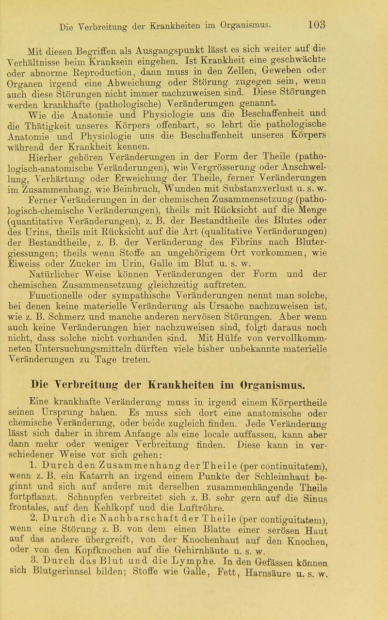 Mit diesen Begriffen als ATisgangspunkt lässt es sich weiter auf die Verhältnisse beim Kranksein eingehen. Ist Krankheit eine geschwächte oder abnorme Reproduction, dann muss in den Zellen, Geweben oder Organen irgend eine Abweichung oder Störung zugegen sein, wenn auch diese Störungen nicht immer nachzuweisen sind. Diese Störungen werden krankhafte (pathologische) Veränderungen genannt. Wie die Anatomie und Physiologie uns die Beschaffenheit iind die Thätigkeit imseres Körpers offenbart, so lehrt die pathologische Anatomie und Physiologie uns die Beschaffenheit unseres Körpers während der Krankheit kennen. Hierher gehören Veränderungen in der Form der Theile (patho- logisch-anatomische Veränderungen), wie Vergrösserung oder Anschwel- lung, Verhärtung oder Erweichung der Theile, ferner Veränderungen im Zusammenhang, wie Beinbruch, Wunden mit Substanzverlust u. s. w. Ferner Veränderungen in der chemischen Zusammensetzung (patho- logisch-chemische Veränderungen), theils mit Rücksicht auf die Menge (quantitative Veränderungen), z. B. der Bestandtheile des Blutes oder des Urins, theils mit Rücksicht auf die Art (qualitative Veränderxmgen) der Bestandtheile, z. B. der Veränderung des Fibrins nach Bluter- giessungen; theils wenn Stoffe an ungehörigem Ort vorkommen, wie Eiweiss oder Zucker im Urin, Gralle im Blut u. s. w. Natürlicher Weise können Veränderungen der Form und der chemischen Zusammensetzung gleichzeitig auftreten. Functionelle oder sympathische Veränderungen nennt man solche, bei denen keine materielle Veränderung als Ursache nachzuweisen ist, wie z. B. Schmerz und manche anderen nervösen Störungen. Aber wenn auch keine Veränderungen hier nachzuweisen sind, folgt daraus noch nicht, dass solche nicht vorhanden sind. Mit Hülfe von vervollkomm- neten Untersuchungsmitteln dürften viele bisher unbekannte materielle Veränderungen zu Tage treten. Die Yerlbreitung der Krankheiten im Organismus. Eine krankhafte Veränderung muss in irgend einem Körpertheile seinen Ursprung haben. Es muss sich dort eine anatomische oder chemische Veränderung, oder beide zugleich finden. Jede Veränderung lässt sich daher in ihrem Anfange als eine locale auffassen, kann aber dann mehr oder weniger Verbreitung finden. Diese kann in ver- schiedener Weise vor sich gehen: 1. Durch den Zusammenhang der Theile (per continuitatem), wenn z. B. ein Katarrh an irgend einem Punkte der Schleimhaut be- ginnt und sich auf andere mit derselben zusammenhängende Theile fortpflanzt. Schnupfen verbreitet sich z. B. sehr gern auf die Sinus frontales, auf den Kehlkopf und die Luftröhre. 2. Durch die Nachbarschaft der Theile (per contiguitatem), wenn eine Störung z. B. von dem einen Blatte einer serösen Haut auf das andere übergreift, von der Knochenhaut auf den Knochen oder von den Kopiknochen auf die Gehirnhäute u. s. w. ' 3. Durch das Blut und die Lymphe. In den Gefässen kömien sich Blutgerinnsel bilden; Stoffe wie Galle, Fett, Harnsäure u. s. w.