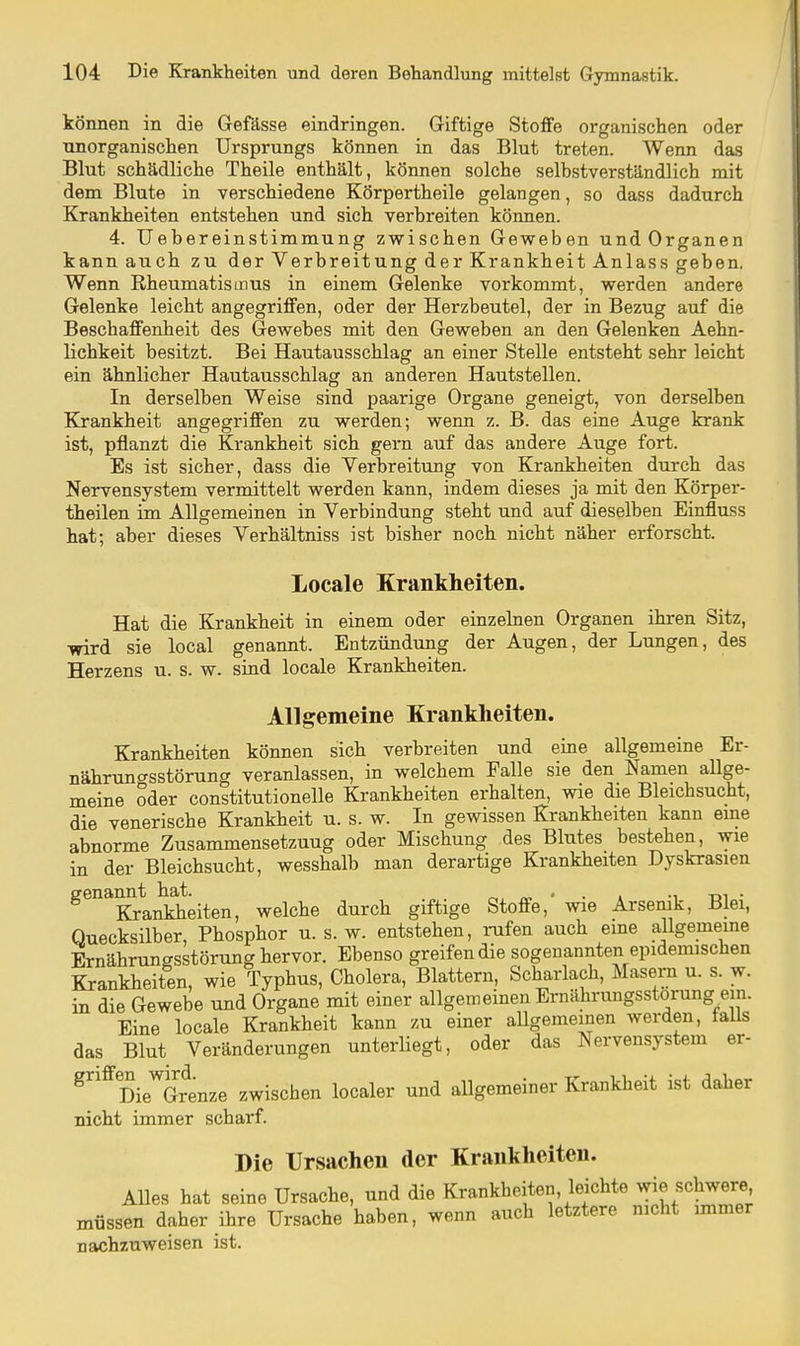 können in die Gefässe eindringen. Giftige Stoffe organischen oder unorganischen Ursprungs können in das Blut treten. Wenn das Blut schädliche Theile enthält, können solche selbstverständlich mit dem Blute in verschiedene Körpertheile gelangen, so dass dadurch Krankheiten entstehen und sich verbreiten können. 4. Uebereinstimmung zwischen Geweben und Organen kann auch zu der Verbreitung der Krankheit Anlass geben. Wenn Rheumatismus in einem Gelenke vorkommt, werden andere Gelenke leicht angegriffen, oder der Herzbeutel, der in Bezug auf die Beschaffenheit des Gewebes mit den Geweben an den Gelenken Aehn- lichkeit besitzt. Bei Hautausschlag an einer Stelle entsteht sehr leicht ein ähnlicher Hautausschlag an anderen Hautstellen. In derselben Weise sind paarige Organe geneigt, von derselben Krankheit angegriffen zu werden; wenn z. B. das eine Auge krank ist, pflanzt die Krankheit sich gern auf das andere Auge fort. Es ist sicher, dass die Verbreitung von Krankheiten durch das Nervensystem vermittelt werden kann, indem dieses ja mit den Körper- theilen im Allgemeinen in Verbindung steht und auf dieselben Einfluss hat; aber dieses Verhältniss ist bisher noch nicht näher erforscht. Locale Krankheiten. Hat die Krankheit in einem oder einzelnen Organen ihren Sitz, wird sie local genannt. Entzündung der Augen, der Lungen, des Herzens u. s. w. sind locale Krankheiten. Allgemeine Krankheiten. Krankheiten können sich verbreiten und eine allgemeine Er- nährunc^sstörung veranlassen, in welchem Falle sie den Namen allge- meine oder constitutionelle Krankheiten erhalten, wie die Bleichsucht, die venerische Krankheit u. s. w. In gewissen Krankheiten kann eine abnorme Zusammensetzung oder Mischung des Blutes bestehen, wie in der Bleichsucht, wesshalb man derartige Krankheiten Dyskrasien ^^^K^anldieiten, welche durch giftige Stoffe,' wie Arsenik, Blei, Quecksilber, Phosphor u. s. w. entstehen, i-ufen auch eme allgememe Ernährungsstörung hervor. Ebenso greifen die sogenannten epidemischen Krankheiten, wie Typhus, Cholera, Blattern, Scharlach, Masern u. s. w. in die Gewebe und Organe mit einer allgemeinen Ernährungsstörung em. Eine locale Krankheit kann zu einer allgemeinen werden, talls das Blut Veränderungen unterliegt, oder das Nervensystem er- ^^DieTrenze zwischen localer und allgemeiner Krankheit ist daher nicht immer scharf. Die Ursachen der Krankheiten. Alles hat seine Ursache, und die Krankheiten, leichte wie schwere müssen daher ihre Ursache haben, wenn auch letztere mcht immer nachzuweisen ist.