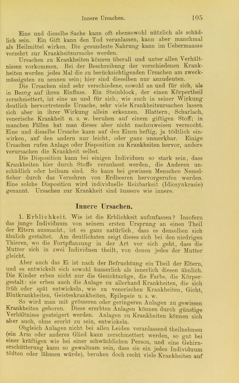 Eine und dieselbe Sache kann oft ebensowohl nützlich als schäd- lich sein. Ein Gift kann den Tod veranlassen, kann aber manchmal als Heilmittel wirken. Die gesundeste Nahrung kann im Uebermaasse verzehrt zur Krankheitsursache werden. Ursachen zu Krankheiten können überall und unter allen Verhält- nissen vorkommen. Bei der Beschreibung der verschiedenen Krank- heiten werden jedes Mal die zu berücksichtigenden Ursachen am zweck- mässigsten zu nennen sein; hier sind dieselben nur anzudeuten. Die Ursachen sind sehr verschiedene, sowohl an und für sich, als in Bezug auf ihren Einfluss. Ein Steinblock, der einen Körpertheil zerschmettert, ist eine an und für sich, wie auch in seiner Wirkung deutlich hervortretende Ursache, sehr viele Krankheitsursachen lassen sich aber in ihrer Wirkung allein erkennen. Blattern, Scharlach, venerische Krankheit u. s. w. beruhen auf einem giftigen Stoff; in manchen Fällen hat man dieses aber nicht nachzuweisen vermocht. Eine und dieselbe Ursache kann auf den Einen heftig, ja tödtlich ein- wirken, auf den andern nur leicht, oder ganz unmerkbar. Einige Ursachen rufen Anlage oder Disjjosition zu Krankheiten hervor, andere verursachen die Krankheit selbst. Die Disposition kann bei einigen Individuen so stark sein, dass Krankheiten hier durch Stoffe veranlasst werden, die Anderen un- schädlich oder heilsam sind. So kann bei gewissen Menschen Nessel- fieber durch das Verzehren von Erdbeeren hervorgerufen werden. Eine solche Disposition wird individuelle Reizbarkeit (Idiosynkrasie) genannt. Ursachen zur Krankheit sind äussere wie innere. Innere Ursachen. 1. Erblichkeit. Wie ist die Erblichkeit aufzufassen? Insofern das junge Individuum von seinem ersten Ursprung an einen Theil der Eltern ausmacht, ist es ganz natürlich, dass es denselben sich ähnlich gestaltet. Am deutlichsten zeigt dieses sich bei den niedrigen Thieren, wo die Portpflanzung in der Art vor sich geht, dass die Mutter sich in zwei Individuen theilt, von denen jedes der Mutter gleicht. Aber auch das Ei ist nach der Befruchtrmg ein Theil der Eltern, und es entwickelt sich sowohl äusserlich als innerlich diesen ähnlich. Die Kinder erben nicht nur die Gesichtszüge, die Farbe, die Körper- gestalt : sie erben auch die Anlage zu allerhand Krankheiten, die sich früh oder spät entwickeln, wie zu venerischen Krankheiten, Gicht, Blutkrankheiten, Geisteskrankheiten, Epilepsie u. s. w. So wird man mit grösseren oder geringeren Anlagen zu gewissen Krankheiten geboren. Diese ererbten Anlagen können durch günstige Verhältnisse gesteigert werden. Anlagen zu Krankheiten können sich aber auch, ohne ererbt zu sein, entwickeln. Obgleich Anlagen nicht bei allen Leiden veranlassend theilnehmen (ein Arm oder anderes Glied kann zerschmettert werden, so o-ut bei einer kräftigen wie bei einer schwächlichen Person, und eine Gehirn- erschütterung kann so gewaltsam sein, dass sie ein jedes Individuum tödten oder lähmen würde), beruhen doch recht viele Krankheiten auf