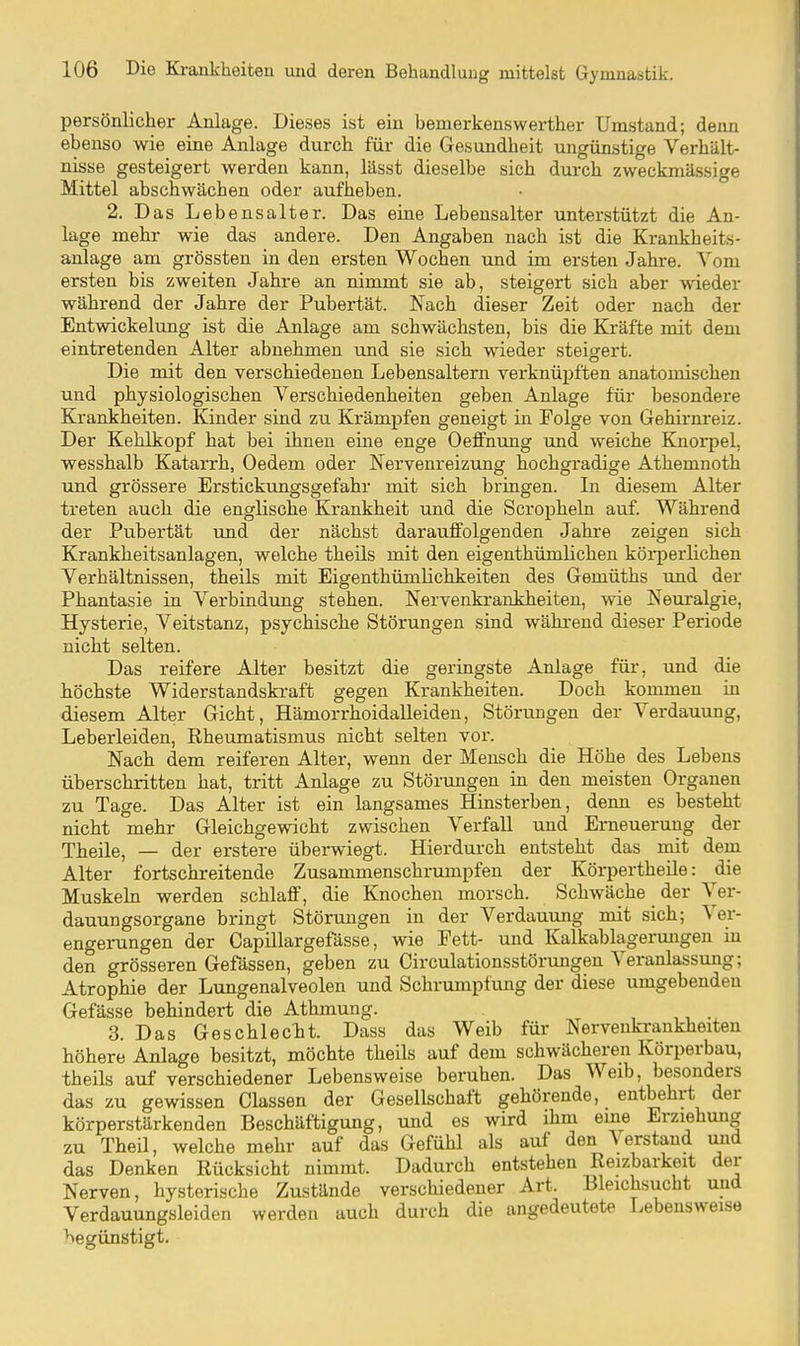 persönlicher Anlage. Dieses ist ein bemerkenswerther Umstand; denn ebenso wie eine Anlage durch für die Gesundheit ungünstige Verhält- nisse gesteigert werden kann, lässt dieselbe sich durch zweckmässige Mittel abschwächen oder aufheben. 2. Das Lebensalter. Das eine Lebensalter unterstützt die An- lage mehr wie das andere. Den Angaben nach ist die Krankheits- anlage am grössten in den ersten Wochen und im ersten Jahre. Vom ersten bis zweiten Jahre an nimmt sie ab, steigert sich aber wieder während der Jahre der Pubertät. Nach dieser Zeit oder nach der Entwickelung ist die Anlage am schwächsten, bis die Kräfte mit dem eintretenden Alter abnehmen und sie sich wieder steigert. Die mit den verschiedenen Lebensaltern verknüpften anatomischen und physiologischen Verschiedenheiten geben Anlage für besondere Krankheiten. Kinder sind zu Krämpfen geneigt in Folge von Gehirnreiz. Der Kehlkopf hat bei ihnen eine enge Oeffnung und weiche Knorpel, wesshalb Katarrh, Oedem oder Nervenreizung hochgradige Athemnoth und grössere Erstickungsgefahr mit sich bringen. In diesem Alter treten auch die englische Krankheit und die Scropheln auf. Während der Pubertät und der nächst darauffolgenden Jahre zeigen sich Krankheitsanlagen, welche theüs mit den eigenthümlichen körperlichen Verhältnissen, theils mit Eigenthümlichkeiten des Gemüths und der Phantasie in Verbindung stehen. Nervenkrankheiten, wie Neuralgie, Hysterie, Veitstanz, psychische Störungen sind während dieser Periode nicht selten. Das reifere Alter besitzt die geringste Anlage für, und die höchste Widerstandskraft gegen Krankheiten. Doch kommen in diesem Alter Gicht, Hämorrhoidalleiden, Störungen der Verdauung, Leberleiden, Rheumatismus nicht selten vor. Nach dem reiferen Alter, wenn der Mensch die Höhe des Lebens überschritten hat, tritt Anlage zu Störungen in den meisten Organen zu Tage. Das Alter ist ein langsames Hinsterben, denn es besteht nicht mehr Gleichgewicht zwischen Verfall und Erneuerung der Theile, — der erstere überwiegt. Hierdurch entsteht das mit dem Alter fortschreitende Zusammenschrumpfen der Körpertheile: die Muskehl werden schlaff, die Knochen morsch. Schwäche der Ver- dauungsorgane bringt Störungen in der Verdauung mit sich; Ver- engerungen der Capülargefässe, wie Fett- und Kalkablagermigen in den grösseren Gefässen, geben zu Circulationsstörungen Veranlassung; Atrophie der Lungenalveolen und Schrumpfung der diese umgebenden Gefässe behindert die Athmung. , ,, . 3. Das Geschlecht. Dass das Weib für Nervenki-ankheiten höhere Anlage besitzt, möchte theils auf dem schwächeren Körperbau, theils auf verschiedener Lebensweise beruhen. Das Weib, besonders das zu gewissen Glassen der Gesellschaft gehörende, entbehrt der körperstärkenden Beschäftigung, und es wird ihm eme Erziehung zu Theil, welche mehr auf das Gefühl als auf den \ erstand und das Denken Rücksicht nimmt. Dadurch entstehen Reizbarkeit der Nerven, hysterische Zustände verschiedener Art. Bleichsucht und Verdauungsleiden werden auch durch die angedeutete Lebensweise begünstigt.