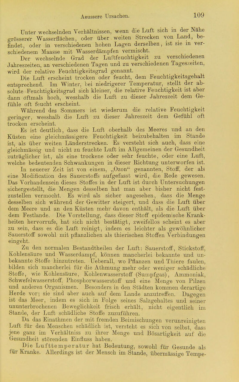 Unter wechselnden Verhältnissen, wenn die Luft sich m der Nähe grösserer Wasserflächen, oder über weiten Strecken von Land, be- findet, oder in verschiedenen hohen Lagen derselben, ist sie in ver- schiedenem Maasse mit Wasserdämpfen vermischt. Der wechselnde Grad der Luftfeuchtigkeit zu verschiedenen Jahreszeiten, an verschiedenen Tagen und zu verschiedenen Tageszeiten, wird der relative Feuchtigkeitsgrad genannt. Die Luft erscheint trocken oder feucht, dem Feuchtigkeitsgehalt entsprechend. Im Winter, bei niedrigerer Temperatur, stellt der ab- solute Feuchtigkeitsgrad sich kleiner, die relative Feuchtigkeit ist aber dann oftmals hoch, wesshalb die Luft zu dieser Jahreszeit dem Ge- fühle oft feucht erscheint. Während des Sommers ist wiederum die relative Feuchtigkeit geringer, wesshalb die Luft zu dieser Jahreszeit dem Gefühl oft trocken erscheint. Es ist deutlich, dass die Luft oberhalb des Meeres und an den Küsten eine gleichmässigere Feuchtigkeit beizubehalten im Stande ist, als über weiten Länderstrecken. Es versteht sich auch, dass eine gleichmässig und nicht zu feuchte Luft im Allgemeinen der Gesundheit zuträglicher ist, als eine trockene oder sehr feuchte, oder eine Luft, welche bedeutenden Schwankungen in dieser Eichtung unterworfen ist. In neuerer Zeit ist von einem, „Ozon genannten, Stoff, der als eine Modification des Sauerstoffs aufgefasst wird, die Rede gewesen. Das Vorhandensein dieses Stoffes in der Luft ist durch Untersuchungen sichergestellt, die Mengen desselben hat man aber bisher nicht fest- zustellen vermocht. Es wird als sicher angesehen, dass die Menge desselben sich während der Gewitter steigert, und dass die Luft über dem Meere und an den Küsten mehr davon enthält, als die Luft über dem Festlande. Die Vorstellung, dass dieser Stoff epidemische Krank- heiten hervorrufe, hat sich nicht bestätigt, zweifellos scheint es aber zu sein, dass es die Luft reinigt, indem es leichter als gewöhnlicher Sauerstoff sowohl mit pflanzlichen als thierischen Stoffen Verbindungen eingeht. Zu den normalen Bestandtheilen der Luft: Sauerstoff, Stickstoff, Kohlensäure und Wasserdampf, können mancherlei bekannte und un- bekannte Stoffe hinzutreten. Ueberall, wo Pflanzen und Thiere faulen, bilden sich mancherlei für die Athmung mehr oder weniger schädliche Stoffe, wie Kohlensäure, Kohlenwasserstoff (Sumpfgas), Ammoniak, Schwefelwasserstoff, Phosphorwasserstoff und eine Menge von Pilzen und anderen Organismen. Besonders in den Städten kommen derartige Herde vor; sie sind aber auch auf dem Lande anzutreffen. Dagegen ist das Meer, indem es sich in Folge seines Salzgehaltes und seiner ununterbrochenen Beweglichkeit frisch erhält, nicht eigentlich im Stande, der Luft schädliche Stoffe zuzuführen. Da das Einathmen der mit fremden Beimischungen verunreinio-ten Luft für den Menschen schädlich ist, versteht es sich von selbst dass jene ganz im Verhältniss zu ihrer Menge und Bösartigkeit auf die Gesundheit störenden Einfluss haben. Die Lufttemperatur hat Bedeutung, sowohl für Gesunde als für Kranke. Allerdings ist der Mensch im Stande, übermässige Tempe-