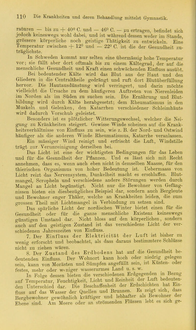 raturen — bis zu + 400 C. und — 46« C. — ^u ertragen, befindet sich jedoch keineswegs wohl dabei, und ist während dessen weder im Stande, grössere körperliche noch geistige Thätigkeit zu entwickeln. Eine Temperatur zwischen +12« und — 22« C. ist die der Gesundheit zu- träglichste. In Schweden kommt nur selten eine übermässig hohe Temperatur vor; sie fällt aber dort oftmals bis zu einem Kältegrad, der auf die menschliche Gesundheit und Kraft einen schwächenden Einfluss ausübt. Bei bedeutender Kälte wird das Blut aus der Haut und den Gliedern in die Centraltheile gedrängt und ruft dort Blutüberfüllung hervor. Die Hautausdünstung wird verringert, und darin möchte vielleicht die Ursache zu dem häufigeren Auftreten von Nierenleiden im Norden als im Süden zu suchen sein. Die Ernährung und Blut- bildung wird durch Kälte herabgesetzt; dem Eheumatismus in den Muskeln und Gelenken, den Katarrhen verschiedener Schleimhäute wird dadurch Vorschub geleistet. Besonders ist es plötzlicher Witterungswechsel, welcher die Nei- gung zu Krankheiten steigert. Gewisse Winde scheinen auf die Krank- heitsverhältnisse von Einfluss zu sein, wie z. B. der Nord- und Ostwind häufiger als die anderen Winde Rheumatismus, Katarrhe veranlassen. Ein mässiger Wind reinigt und erfrischt die Luft, Windstille trägt zur Verunreinigung derselben bei. Das Licht ist eine der wichtigsten Bedingungen für das Leben und für die Gesundheit der Pflanzen. Und es lässt sich mit Recht annehmen, dass es, wenn auch eben nicht in demselben Maasse, für den thierischen Organismus von hoher Bedeutung ist. Uebermaass von Licht reizt das Nervensj^stem, Dunkelheit macht es erschlaffen. Blut- mangel, Scropheln und verschiedene andere Störungen werden durch Mangel an Licht begünstigt. Nicht nur die Bewohner von Gefäng- nissen bieten ein diesbezügliches Beispiel dar, sondern auch Bergleute und Bewohner enger Thäler, welche an Krankheiten leiden, die zum grossen Theil mit Lichtmangel in Verbindung zu setzen sind. Das spärliche Licht der nordischen Winter bietet einen für die Gesundheit oder für die ganze menschliche Existenz keineswegs o-ünstigen Umstand dar. Nicht bloss auf den körperlichen, sondern auch auf den geistigen Zustand ist das verschiedene Licht der ver- schiedenen Jahreszeiten von Einfluss. 7. Der Einfluss der Elektricität der Luft ist bisher zu wenig erforscht und beobachtet, als dass daraus bestimmtere Schlüsse nicht zu ziehen wären. •„ i. 8. Der Zustand des Erdbodens hat auf die Gesundheit be- deutenden Einfluss. Der Wohnort kann hoch oder niedi-ig gelegen sein, kann von Morästen und Sümpfen angefüllt sein, ist Kusten- oder festes, mehr oder weniger wasserarmes Land u. s. w. In Folge dessen bieten die verschiedenen Erdgegenden m Bezug auf Temperatur, Feuchtigkeit, Licht und Reinheit der Luft bedeuten- den Unterschied dar. Die Beschaffenheit der Erdschichten hat Ein- fluss auf das Wasser der Quellen und Brunnen. Es zeigt sich, dass Bergbewohner gewöhnlich kräftiger und lebhafter als Bewohner der Ebene sind. Am Meere oder an strömenden Flüssen lebt es sich ge-
