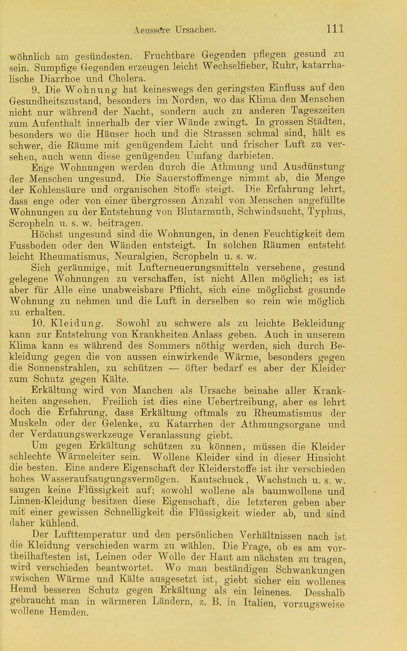 wöhnlicli am gesündesten. Fruchtbare Gegenden pflegen gesund zu sein. Sumpfige Gegenden erzeugen leicht Wechselfieber, Ruhr, katarrha- lische Diarrhoe und Cholera. 9. Die Wohnung hat keineswegs den geringsten Einfluss auf den Gesundheitszustand, besonders im Norden, wo das Klima den Menschen nicht nur während der Nacht, sondern auch zu anderen Tageszeiten zum Aufenthalt innerhalb der vier Wände zwingt. In grossen Städten, besonders wo die Häuser hoch und die Strassen schmal sind, hält es schwer, die Räume mit genügendem Licht und frischer Luft zu ver- sehen, auch wenn diese genügenden Umfang darbieten. Enge Wohnungen werden durch die Athmung und Ausdünstung der Menschen ungesund. Die Sauerstoffmenge nimmt ab, die Menge der Kohlensäure und organischen Stoffe steigt. Die Erfahrung lehrt, dass enge oder von einer übergrossen Anzahl von Menschen angefüllte Wohnungen zu der Entstehung von Blutarmuth, Schwindsucht, Typhus, Scropheln u. s. w. beitragen. Höchst iingesund sind die Wohnungen, in denen Feuchtigkeit dem Fussboden oder den Wänden entsteigt. In solchen Räumen entsteht leicht Rheumatismus, Neuralgien, Scropheln u. s. w. Sich geräumige, mit Lufterneuerungsmitteln vei'sehene, gesund gelegene Wohnungen zu verschaffen, ist nicht Allen möglich; es ist aber für Alle eine unabweisbare Pflicht, sich eine möglichst gesunde Wohnung zu nehmen und die Luft in derselben so rein wie möglich zu erhalten. 10. Kleidung. Sowohl zu schwere als zu leichte Bekleidung kann zur Entstehung von Krankheiten Anlass geben. Auch in unserem Klima kann es während des Sommers nöthig werden, sich durch Be- kleidung gegen die von aussen einwirkende Wärme, besonders gegen die Sonnenstrahlen, zu schützen — öfter bedarf es aber der Kleider zum Schutz gegen Kälte. Erkältung wird von Manchen als Ursache beinahe aller Krank- heiten angesehen. Freilich ist dies eine Uebertreibung, aber es lehrt doch die Erfahrimg, dass Erkältung oftmals zu Rheumatismus der Muskeln oder der Gelenke, zu Katarrhen der Athmungsorgane und der Verdauungswerkzeuge Veranlassung giebt. Um gegen Erkältung schützen zu können, müssen die Kleider schlechte Wärmeleiter sein. Wollene Kleider sind in dieser Hinsicht die besten. Eine andere Eigenschaft der Kleiderstoffe ist ihr verschieden hohes Wasseraufsaugungsvermögen. Kautschuck, Wachstuch u. s. w. saugen keine Flüssigkeit auf; sowohl wollene als baumwollene und Linnen-Kleidung besitzen diese Eigenschaft, die letzteren geben aber mit einer gewissen Schnelligkeit die Flüssigkeit wieder ab, und sind daher kühlend. Der Lufttemperatur und den persönlichen Verhältnissen nach ist die Kleidung verschieden warm zu wählen. Die Frage, ob es am vor- theilhaftesten ist, Leinen oder Wolle der Haut am nächsten zu tragen, wird verschieden beantwortet. Wo man beständigen Schwankungen zwischen Wärme und Kälte ausgesetzt ist, giebt sicher ein wollenes- Hemd besseren Schutz gegen Erkältung als ein leinenes. Desshalb gebraucht man in wärmeren Ländern, z. B. in Italien, vorzuo-sweise wollene Hemden. ' & • ■