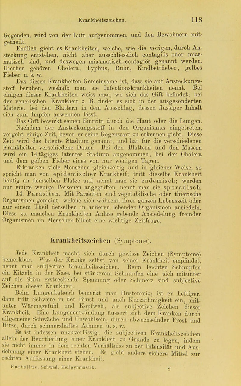 Gegenden, wird von der Luft aufgenommen, und den Bewohnern mit- getheilt. Endlich giebt es Krankheiten, welche, wie die vorigen, durch An- steckung entstehen, nicht aber ausschliesslich contagiös oder mias- matisch sind, und deswegen miasmatisch-contagiös genannt werden. Hierher gehören Cholera, Typhus, Ruhr, Kindbettfieber, gelbes Fieber u. s. w. Das diesen Krankheiten Gemeinsame ist, dass sie auf Ansteckungs- stoff beruhen, weshalb man sie Infectionskrankheiten nennt. Bei einigen dieser Krankheiten weiss man, wo sich das Gift befindet; bei der venerischen Krankheit z. B. findet es sich in der ausgesonderten Materie, bei den Blattern in dem Ausschlag, dessen flüssiger Inhalt sich zum Impfen anwenden lässt. Das Gift bewirkt seinen Eintritt durch die Haut oder die Lungen. Nachdem der Ansteckungsstoff in den Organismus eingetreten, vergeht einige Zeit, bevor er seine Gegenwart zu erkennen giebt. Diese Zeit wird das latente Stadium genannt, und hat für die verschiedenen Krankheiten verschiedene Dauer. Bei den Blattern und den Masern wird ein 14tägiges latentes Stadium angenommen, bei der Cholera und dem gelben Fieber eines von nur wenigen Tagen. Erkranken viele Menschen gleichzeitig und in gleicher Weise, so spricht man von epidemischer Krankheit': tritt dieselbe Krankheit häufig an demselben Platze auf, nennt man sie endemisch; werden nur einige wenige Personen angegriffen, nennt man sie sporadisch. 14. Parasiten. Mit Pai'asiten sind vegetabilische oder thierische Organismen gemeint, welche sich während ihrer ganzen Lebenszeit oder nur einem Theil derselben in anderen lebenden Organismen ansiedeln. Diese zu manchen Krankheiten Anlass gebende Ansiedelung fremder Organismen im Menschen bildet eine wichtige Zeitfrage. Kranklieitszeiclioii (Symptome). Jede Krankheit macht sich durch gewisse Zeichen (Sjauptome) bemerkbar. Was der Kranke selbst von seiner Krankheit empfindet, nennt man subjective Kraukheitszeichen. Beim leichten Schnupfen ein Kitzeln in der Nase, Ijei stärkerem Schnupfen eine sich mitunter auf die Stirn erstreckende Spannung oder Schmerz sind subjective Zeichen dieser Krankheit. Beim Lungenkatarrli bemerkt man Hustenreiz; ist er heftiger, dann tritt Schwere in der ]3rust und aucli Kurzathmigkeit ein, mit- unter Wärmegefühl und Kopfweh, als subjective Zeichen dieser Krankheit. Eine Lungenentzündung äussert sich dem Kranken durch allgemeine Scliwäche und Unwohlsein, durch abwechselnden Frost und Hitze, durch schmerzhaftes Athmen u. s. w. Es ist indessen unziiyerlässig, die subjectiven Krankheitszeichen allein der Beurtheilung einer Krankheit zu Grunde zu legen, indem sie nicht immer in dem recbten Verliältuiss zu der Intensität und Aus- dehnung einer JCrankheit stellen. Es giobt andere sichere Mittel zur rechten Auffassung einer Kranklieit. Härtel ins, Schwed. Hoiljjymiiastik. o