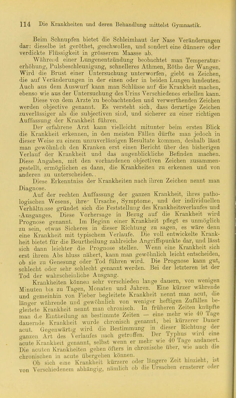 Beim Schnupfen bietet die Schleimhaut der Nase Veränderungen dar: dieselbe ist geröthet, geschwollen, und sondert eine dünnere oder verdickte Flüssigkeit in grösserem Maasse ab. Während einer Lungenentzündung beobachtet man Temperatur- erhöhung, Pulsbeschleunigung, schnelleres Athmen, Rothe der Wangen. Wird die Brust einer Untersuchung unterworfen, giebt es Zeichen, die auf Veränderungen in der einen oder in beiden Lungen hindeuten. Auch aus dem Auswurf kann man Schlüsse auf die Krankheit machen, ebenso wie aus der Untersuchung des Urins Verschiedenes erhellen kann. Diese von dem Arzte'zu beobachtenden und verwerthenden Zeichen werden objective genannt. Es versteht sich, dass derartige Zeichen zuverlässiger als die subjectiven sind, und sicherer zu einer richtigen Auffassung der Krankheit führen. Der erfahrene Arzt kann vielleicht mitunter beim ersten Blick die Krankheit erkennen, in den meisten Fällen dürfte man jedoch in dieser Weise zu einem unzuverlässigen Resultate kommen, deshalb lässt man gewöhnlich den Kranken erst einen Bericht über den bisherigen Verlauf der Krankheit und das augenblickliche Befinden machen. Diese Angaben, mit den vorhandenen objectiven Zeichen zusammen- gestellt, ermöglichen es dann, die Krankheiten zu erkennen und von anderen zu unterscheiden.. Diese Erkenntniss der Krankheiten nach ihren Zeichen nennt man Diagnose. Auf der rechten Auffassung der ganzen Krankheit, ihi-es patho- logischen Wesens, ihre-- Ursache, Symptome, und der individuellen Verhältnisse gründet sich die F'eststelluug des Krankheitsverlaufes und -Ausganges. Diese Vorhersage in Bezug auf die Krankheit wii-d Prognose genannt. Im Beginn einer Krankheit pflegt es unmöglich zu sein, etwas Sicheres in dieser Richtung zu sagen, es wäre denn eine Krankheit mit typischem Verlaufe. Die voll entwickelte Krank- heit bietet für die Beurtheilung zahlreiche Angriffspunkte dar, und lässt sich dann leichter die Prognose stellen. Wenn eine Krankheit sich erst ihrem Abs hluss nähert, kann man gewöhnlich leicht entscheiden, ob sie zu Genesung oder Tod führen wird. Die Prognose kann gut, schlecht oder sehr schlecht genannt werden. Bei der letzteren ist der Tod der wahrscheinliche Ausgang. Krankheiten können sehr verschieden lange dauern, von wenigen Minuten bis zu Tagen, Monaten und Jahren. Eine kürzer währende und gemeinhin von Fieber begleitete Krankheit nennt mau acut, die läncrer währende und gewöhnlich von weniger heftigen Zufällen be- crleftete Krankheit nennt man chronisch. In früheren Zeiten knüpfte man d,e EnitJieilung an bestimmte Zeiten - eine mehr wie 40 Tage dauernde Krankheit wurde chronisch genannt, bei kürzerer Dauer acut. Gegenwärtig wird die Bestimmung in dieser Richtung der ganzen Art des Verlaufes nach getroffen. Der lypius wird eine acute Krankheit genannt, selbst wenn er mehr wie 40 läge andauert. Die acuten Krankheiten gehen öfters in chronische über, wie auch die chronischen in acute übergehen können. r, i. • i. Ob sich eine Krankheit kürzere oder längere Zeit hinzieht, ist von Verschiedenem abhängig, nämlich ob die Ursachen ernsterer oder