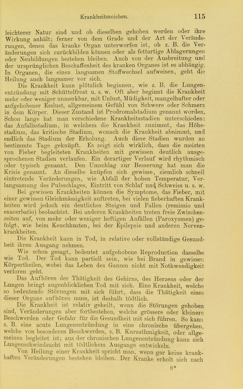 leichterer Natur sind und ob dieselben gehoben werden oder ihre Wirkung anhält; ferner von dem Grade und der Art der Verände- rungen, denen das kranke Organ unterworfen ist, ob z. B. die Ver- änderungen sich zurückbilden können oder als fettartige Ablagerungen oder Neubildungen bestehen bleiben. Auch von der Ausbreitung und der ursprünglichen Beschaffenheit des kranken Organes ist es abhängig. In Organen, die einen langsamen Stoffwechsel aufweisen, geht die Heilung auch langsamer vor sich. Die Krankheit kann plötzlich beginnen, wie z. B. die Lungen- entzündung mit Schüttelfrost u. s. w. Oft aber beginnt die Krankheit mehr oder weniger immerkbar, mit Unlust, Müdigkeit, mangelhafter oder aufgehobener Esslust, allgemeinem Gefühl von Schwere oder Schmerz in dem Körper. Dieser Zustand ist Prodromalstadium genannt worden. Schon lange hat man verschiedene Krankheitsstadien unterschieden: das Anfallsstadium, in welchem die Krankheit zunimmt, das Höhe- stadium, das kritische Stadium, wonach die Krankheit abnimmt, und endlich das Stadium der Erholung. Auch diese Stadien wurden an bestimmte Tage geknüpft. Es zeigt sich wirklich, dass die meisten von Fieber begleiteten Krankheiten mit gewissen deutlich ausge- sprochenen Stadien verlaufen. Ein derartiger Verlauf wird rhythmisch oder typisch genannt. Den Umschlag zur Besserung hat man die Krisis genannt. An dieselbe knüpfen sich gewisse, ziemlich schnell eintretende Veränderungen, wie Abfall der hohen Temperatur, Ver- langsamung des Pulsschlages, Eintritt von Schlaf unc^ Schweiss u. s. w. Bei gewissen Krankheiten können die Symptome, das Fieber, mit einer gewissen Gleichmässigkeit auftreten, bei vielen fieberhaften Krank- heiten wird jedoch ein deutliches Steigen imd Fallen (remissio und exacerbatio) beobachtet. Bei anderen Krankheiten treten freie Zwischen- zeiten auf, von mehr oder weniger heftigen Anfällen (Paroxysmen) ge- folgt, wie beim Keuchhusten, bei der Epilepsie und anderen Nerven- krankheiten. Die Krankheit kann in Tod, in relative oder vollständige Gesund- heit ihren Ausgang nehmen. Wie schon gesagt, bedeutet aufgehobene Keproduction dasselbe wie Tod. Der Tod kann partiell sein, wie bei Brand in gewissen Körpertheilen, wobei das Leben des Ganzen nicht mit Nothwendigkeit verloren geht. Das Aufhören der Thätigkeit des Gehirns, des Herzens oder der Lungen bringt augenblicklichen Tod mit sich. Eine Krankheit, welche so bedeutende Störungen mit sich führt, dass die Thätigkeit eines dieser Organe aufhören muss, ist deshalb tödtlich. Die Krankheit ist relativ geheilt, wenn die Störungen gehoben sind, Veränderungen aber fortbestehen, welche grössere oder kleinere Beschwerden oder Gefahr für die Gesundheit mit sich führen. So kann z. B. eine acute Lungenentzündung in eine chronische übergehen, welche von besonderen Beschwerden, z. B. Kurzathmigkeit, oder allge- meinen begleitet ist; aus der chronischen Lungenentzündung kann sich Lungenschwindsucht mit tödtlichem Ausgange entwickeln. Von Heilung einer Krankheit spricht man, wenn gar keine krank- haften Veränderungen bestehen bleiben. Der Kranke erholt sich nach 8*
