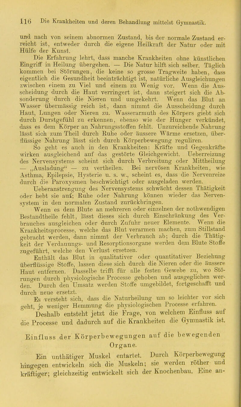 und nach von seinem abnormen Zustand, bis der normale Zustand er- reicht ist, entweder durch die eigene Heilkraft der Natur oder mit Hülfe der Kunst. Die Erfahrung lehrt, dass manche Krankheiten ohne künstlichen Eingriff in Heilung übergehen. — Die Natur hilft sich selber. Täglich kommen bei Störungen, die keine so grosse Tragweite haben, dass eigentlich die Gesundheit beeinträchtigt ist, natürliche Ausgleichungen zwischen einem zu Viel und einem zu Wenig vor. Wenn die Aus- scheidung durch die Haut verringert ist, dann steigert sich die Ab- sonderung durch die Nieren und umgekehrt. Wenn das Blut an Wasser übermässig reich ist, dann nimmt die Ausscheidung durch Haut, Lungen oder Nieren zu. Wasserarmuth des Körpers giebt sich durch Durstgefühl zu erkennen, ebenso wie der Hunger verkündet, dass es dem Körper an Nahrungsstoffen fehlt. Unzureichende Nahrung lässt sich zum Theil durch Ruhe oder äussere Wärme ersetzen, über- flüssige Nahrung lässt sich durch Körperbewegung regulären. So geht es auch in den Krankheiten: Kräfte und Gegenkräfte wirken ausgleichend auf das gestörte Gleichgewicht. Ueberreizung des Nervensystems scheint sich durch Verbreitung oder Mittheilung — „Ausladung — zu vertheilen. Bei nervösen Krankheiten, wie AstWa, Epilepsie, Hj^sterie u. s. w., scheint es, dass die Nervenreize durch die Paroxysmen beschwichtigt oder ausgeladen werden. Ueberanstrengung des Nervensystems schwächt dessen Thätigkeit oder hebt sie auf; Ruhe oder Nahrung können wieder das Nerven- system in den normalen Zustand zurückbringen. Wenn es dem Blute an mehreren oder einzelnen der nothwendigen Bestandtheile fehlt, lässt dieses sich durch Einschränkung des Ver- brauches ausgleichen oder durch Zufulir neuer Elemente. Wenn die Krankheitsprocesse, welche das Blut verarmen machen, zum_ Stillstand gebracht werden, dann nimmt der Verbrauch ab; dui'ch die Thätig- keit der Verdauungs- und Resorptionsorgane werden dem Blute Stoffe zugeführt, welche den Verlust ersetzen. Enthält das Blut in qualitativer oder quantitativer Beziehung überflüssige Stoffe, lassen diese sich durch die Nieren oder die äussere Haut entfernen. Dasselbe trifft für alle festen Gewebe zu, wo Stö- rungen durch physiologische Processe gehoben und ausgeglichen wer- den!' Durch den'Umsatz werden Stoffe umgebildet, fortgeschafft und durch neue ersetzt. Es versteht sich, dass die Naturheilung um so leichter vor sich weht, je weniger Hemmung die physiologischen Processe erfahren. 'Deshalb entsteht jetzt die Frage, von welchem Einfluss auf die Processe und dadurch auf die Krankheiten die Gymnastik ist. Einfluss der Körperbewegungen auf die bewegenden Organe. Ein unthätiger Muskel entartet. Durch Körperbewegung hingegen entwickehi sich die Muskeln; sie werden röther und kräftiger; gleichzeitig entwickelt sich der Knochenbau. Eine an-