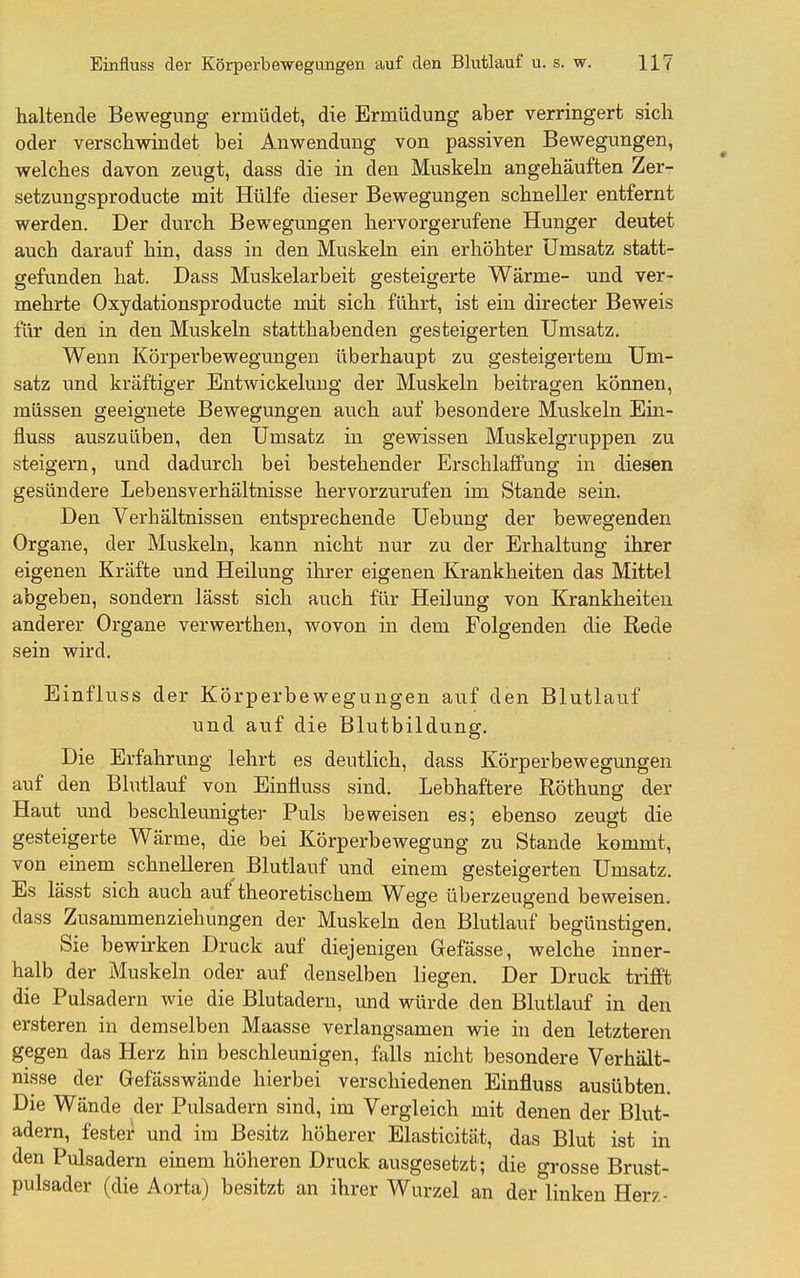 haltende Bewegung ermüdet, die Ermüdung aber verringert sich oder verschwindet bei Anwendung von passiven Bewegungen, welches davon zeugt, dass die in den Muskeln angehäuften Zer- setzungsproducte mit Hülfe dieser Bewegungen schneller entfernt werden. Der durch Bewegungen hervorgerufene Hunger deutet auch darauf hin, dass in den Muskeln ein erhöhter Umsatz statt- gefunden hat. Dass Muskelarbeit gesteigerte Wärme- und ver- mehrte Oxydationsproducte mit sich führt, ist ein directer Beweis für den in den Muskeln statthabenden gesteigerten Umsatz. Wenn Körperbewegungen überhaupt zu gesteigertem Um- satz und kräftiger Entwickeluug der Muskeln beitragen können, müssen geeignete Bewegungen auch auf besondere Muskeln Ein- fluss auszuüben, den Umsatz in gewissen Muskelgruppen zu steigern, und dadurch bei bestehender Erschlaffung in diesen gesündere Lebensverhältnisse hervorzurufen im Stande sein. Den Verhältnissen entsprechende Uebung der bewegenden Organe, der Muskeln, kann nicht nur zu der Erhaltung ihrer eigenen Kräfte und Heilung ihrer eigenen Krankheiten das Mittel abgeben, sondern lässt sich auch für Heilung von Krankheiten anderer Organe verwerthen, wovon m dem Folgenden die Rede sein wird. Einfluss der Körperbewegungen auf den Blutlauf und auf die Blutbildung. Die Erfahrung lehrt es deutlich, dass Körperbewegungen auf den Blutlauf von Einfluss sind. Lebhaftere Röthung der Haut und beschleunigter Puls beweisen es; ebenso zeugt die gesteigerte Wärme, die bei Körperbewegung zu Stande kommt, von einem schnelleren Blutlauf und einem gesteigerten Umsatz. Es lässt sich auch auf theoretischem Wege überzeugend beweisen, dass Zusammenziehungen der Muskeln den Blutlauf begünstigen. Sie bewirken Druck auf diejenigen Gefässe, welche inner- halb der Muskeln oder auf denselben liegen. Der Druck trifft die Pulsadern wie die Blutadern, und würde den Blutlaiof in den ersteren in demselben Maasse verlangsamen wie in den letzteren gegen das Herz hin beschleunigen, falls nicht besondere Verhält- nisse der Gefässwände hierbei verschiedenen Einfluss ausübten. Die Wände der Pulsadern sind, im Vergleich mit denen der Blut- adern, fester und im Besitz höherer Elasticität, das Blut ist in den Pulsadern einem höheren Druck ausgesetzt; die grosse Brust- pulsader (die Aorta) besitzt an ihrer Wurzel an der linken Her/,-