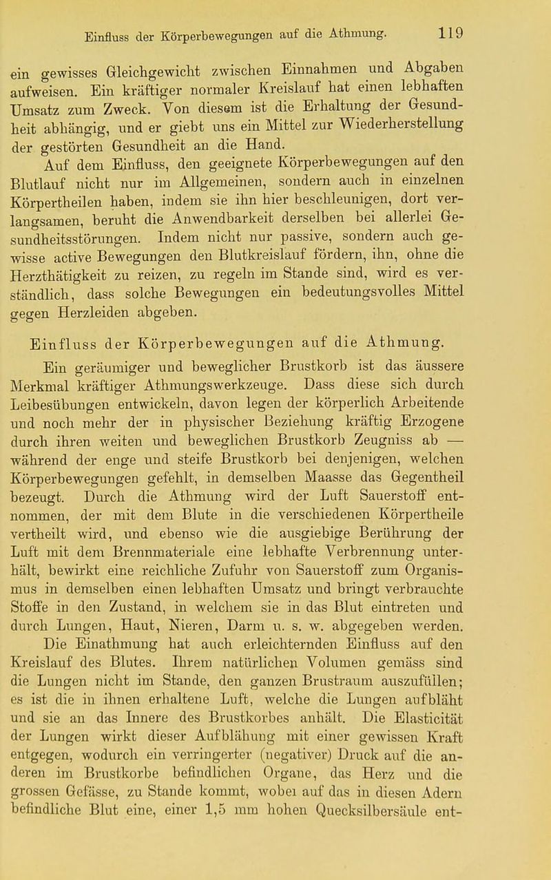 ein gewisses Gleichgewicht zwischen Einnahmen und Abgaben aufweisen. Ein kräftiger normaler Kreislauf hat einen lebhaften Umsatz zum Zweck. Von diesem ist die Erhaltung der Gesund- heit abhängig, und er giebt ims ein Mittel zur Wiederherstellung der gestörten Gesundheit an die Hand. Auf dem Einfluss, den geeignete Körperbewegungen auf den Blutlauf nicht nur im Allgemeinen, sondern auch in einzelnen Körpertheilen haben, indem sie ihn hier beschleunigen, dort ver- langsamen, beruht die Anwendbarkeit derselben bei allerlei Ge- sundheitsstörungen. Indem nicht nur passive, sondern auch ge- wisse active Bewegungen den Blutkreislauf fördern, ihn, ohne die Herzthätigkeit zu reizen, zu regeln im Stande sind, wird es ver- ständlich, dass solche Bewegungen ein bedeutungsvolles Mittel gegen Herzleiden abgeben. Einfluss der Körperbewegungen auf die Athmung. Ein geräumiger und beweglicher Brustkorb ist das äussere Merkmal kräftiger Athmungswerkzeuge. Dass diese sich durch Leibesübungen entwickeln, davon legen der körperlich Arbeitende und noch mehr der in physischer Beziehung kräftig Erzogene durch ihren weiten und beweglichen Brustkorb Zeugniss ab — während der enge und steife Brustkorb bei denjenigen, M'elchen Körperbewegungen gefehlt, in demselben Maasse das Gegentheil bezeugt. Durch die Athmung wird der Luft Sauerstoff ent- nommen, der mit dem Blute in die verschiedenen Körpertheile Verth eilt wird, und ebenso wie die ausgiebige Berührung der Luft mit dem Brennmateriale eine lebhafte Verbrennung unter- hält, bewirkt eine reichliche Zufuhr von Sauerstoff zum Organis- mus in demselben einen lebhaften Umsatz und bringt verbrauchte Stoffe in den Zustand, in welchem sie in das Blut eintreten und durch Lungen, Haut, Nieren, Darm u. s. w. abgegeben werden. Die Einathmung hat auch erleichternden Einfluss auf den Kreislauf des Blutes. Ihrem natürlichen Volumen gemäss sind die Lungen nicht im Stande, den ganzen Brustraum avTSzufüilen; es ist die in ihnen erhaltene Luft, welche die Lungen aufbläht und sie an das Innere des Brustkorbes anhält. Die Elasticität der Lungen wirkt dieser Aufblähung mit einer gewissen Kraft entgegen, wodurch ein verringerter (negativer) Druck auf die an- deren im Brustkorbe befindlichen Organe, das Herz imd die grossen Gefässe, zu Stande kommt, wobei auf das in diesen Adern befindliche Blut eine, einer 1,5 mm hohen Quecksilbersäule ent-