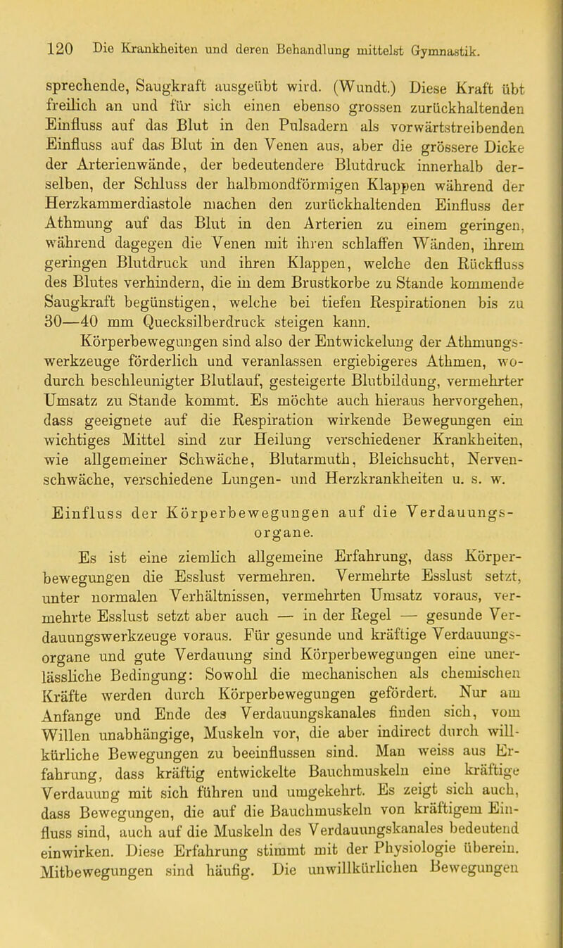 sprechende, Saugkraft ausgeübt wird. (Wundt.) Diese Kraft übt freilich an und für sich einen ebenso grossen zurückhaltenden Einfluss auf das Blut in den Pulsadern als vorwärtstreibenden Einfluss auf das Blut in den Venen aus, aber die grössere Dicke der Arterienwände, der bedeutendere Blutdruck innerhalb der- selben, der Schluss der halbmondförmigen Klappen während der Herzkammerdiastole machen den zurückhaltenden Einfluss der Athmung auf das Blut in den Arterien zu einem geringen, während dagegen die Venen mit ihi-en schlaffen Wänden, ihrem geringen Blutdruck und ihren Klappen, welche den Rückfluss des Blutes verhindern, die in dem Brustkorbe zu Stande kommende Saugkraft begünstigen, welche bei tiefen Respirationen bis zu 30—40 mm Quecksilberdruck steigen kann, Körperbewegungen sind also der Entwickeluug der Athmungs- werkzeuge förderlich und veranlassen ergiebigeres Athmen, wo- durch beschleunigter Blutlauf, gesteigerte Blutbildung, vermehrter Umsatz zu Stande kommt. Es möchte auch hieraus hervorgehen, dass geeignete auf die Respiration wirkende Bewegungen ein wichtiges Mittel sind zur Heilung verschiedener Krankheiten, wie allgemeiner Schwäche, Blutarmuth, Bleichsucht, Nerven- schwäche, verschiedene Lungen- und Herzkrankheiten u. s. w. Einfluss der Körperbewegungen auf die Verdauungs- organe. Es ist eine ziemhch allgemeine Erfahrung, dass Körper- bewegungen die Esslust vermehren. Vermehrte Esslust setzt, unter normalen Verhältnissen, vermehrten Umsatz voraus, ver- mehrte Esslust setzt aber auch — in der Regel — gesunde Ver- dauungswerkzeuge voraus. Für gesunde und kräftige Verdauungi-- organe und gute Verdauung sind Körperbewegungen eine uner- lässliche Bedingung: Sowohl die mechanischen als chemischen Kräfte werden durch Körperbewegungen gefördert. Nur am Anfange und Ende des Verdauungskanales finden sich, vom Willen unabhängige, Muskeln vor, die aber indirect durch will- kürliche Bewegungen zu beeinflussen sind. Man weiss aus Er- fahrung, dass kräftig entwickelte Bauchmuskehi eine kräftige Verdauung mit sich führen und umgekehrt. Es zeigt sich auch, dass Bewegungen, die auf die Bauchmuskeln von kräftigem Ein- fluss sind, auch auf die Muskeln des Verdauungskanales bedeutend einwirken. Diese Erfahrung stimmt mit der Physiologie übereiu. Mitbewegungen sind häufig. Die unwillkürHchen Bewegungen