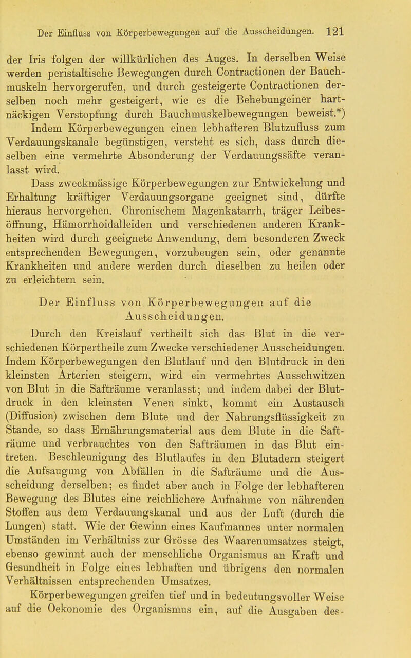 der Iris folgen der willkürlichen des Auges. In derselben Weise werden peristaltische Bewegungen durch Contractionen der Bauch- muskeln hervorgerufen, und durch gesteigerte Contractionen der- selben noch mehr gesteigert, wie es die Behebungeiner hart- näckigen Verstopfung durch Bauchmuskelbewegungen beweist.*) Indem Körperbewegungen einen lebhafteren Blutzufluss zum Verdauungskanale begünstigen, versteht es sich, dass durch die- selben eine vermehrte Absonderung der Verdauungssäfte veran- lasst wird. Dass zweckmässige Körperbewegungen zur Entwickelung und Erhaltung kräftiger Verdauungsorgane geeignet sind, dürfte hieraus hervorgehen. Chronischem Magenkatarrh, träger Leibes- Öffnung, Hämorrhoidalleiden und verschiedenen anderen Krank- heiten wird dm'ch geeignete Anwendung, dem besonderen Zweck entsprechenden Bewegungen, vorzubeugen sein, oder genannte Krankheiten und andere werden durch dieselben zu heilen oder zu erleichtern sein. Der Einfluss von Körperbewegungen auf die Ausscheidungen. Durch den Kreislauf vertheilt sich das Blut in die ver- schiedenen Körpertheile zum Zwecke verschiedener Ausscheidungen. Indem Körperbewegungen den Blutlauf und den Blutdruck in den kleinsten Arterien steigern, wird ein vermehrtes Ausschwitzen von Blut in die Safträume veranlasst; und indem dabei der Blut- druck in den kleinsten Venen sinkt, kommt ein Austausch (Diffusion) zwischen dem Blute und der Nahrungsflüssigkeit zu Stande, so dass Ernährungsmaterial aus dem Blute in die Saft- räume und verbrauchtes von den Safträumen in das Blut ein- treten. Beschleunigung des Blutlaufes in den Blutadern steigert die Aufsaugung von Abfällen in die Safträume und die Aus- scheidung derselben; es findet aber auch in Folge der lebhafteren Bewegung des Blutes eine reichlichere Aufnahme von nährenden Stoffen aus dem Verdauungskanal und aus der Luft (durch die Lungen) statt. Wie der Gewinn eines Kaufmannes unter normalen Umständen im Verhältniss zur Grösse des Waarenumsatzes steigt, ebenso gewinnt auch der menschliche Organismus an Kraft und Gesundheit in Folge eines lebhaften und übrigens den normalen Verhältnissen entsprechenden Umsatzes. Körperbewegungen greifen tief und in bedeutungsvoller Weise auf die Oekonomie des Organismus ein, auf die Ausgaben des-