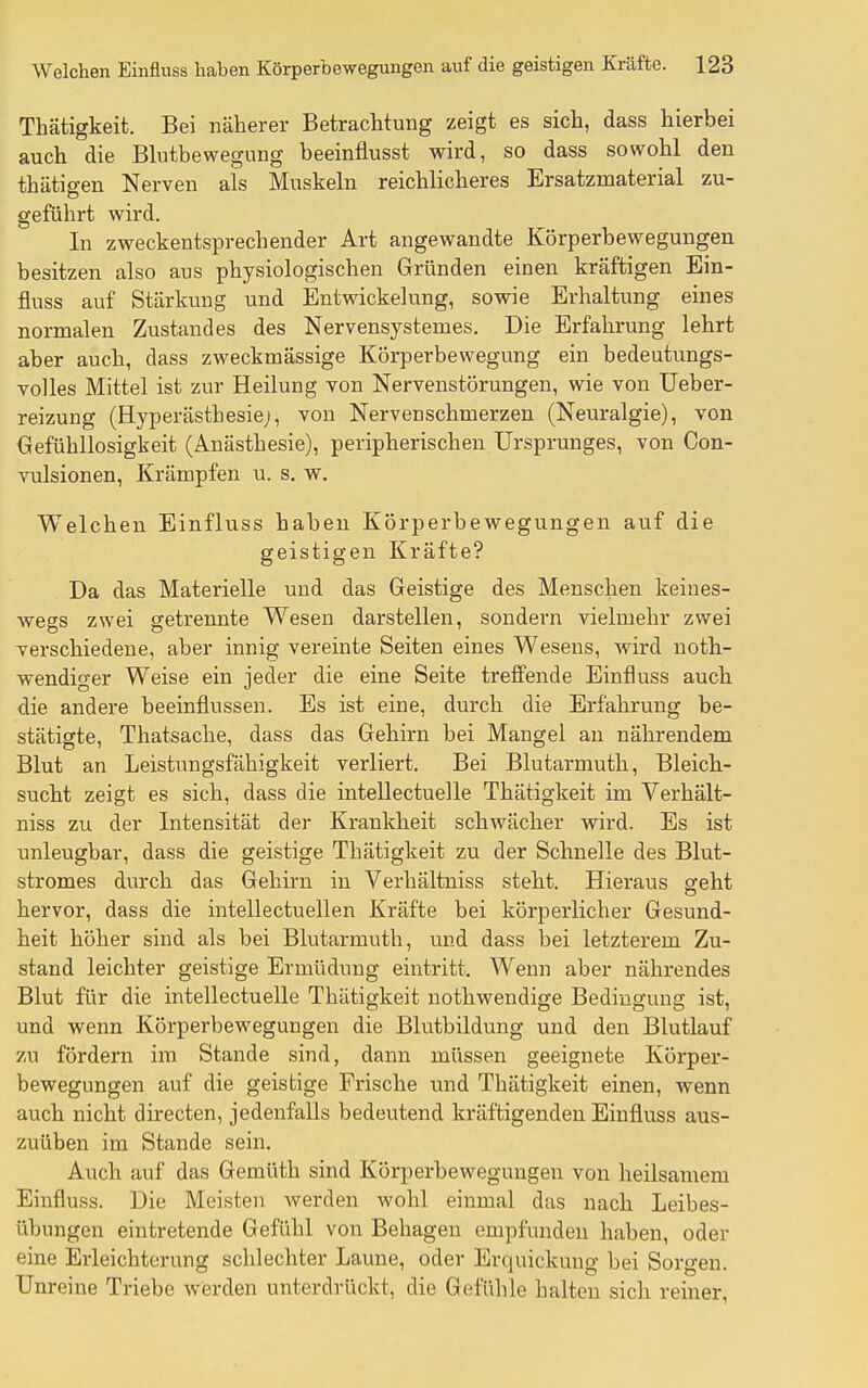 Thätigkeit. Bei näherer Betrachtung zeigt es sich, dass hierbei auch die Blutbewegung beeinflusst wird, so dass sowohl den thätigen Nerven als Muskeln reichlicheres Ersatzmaterial zu- geführt wird. In zweckentsprechender Art angewandte Körperbewegungen besitzen also aus physiologischen Gründen einen kräftigen Ein- fluss auf Stärkung und Entwickelung, sowie Erhaltung eines normalen Zustand es des Nervensystemes. Die Erfahrung lehrt aber auch, dass zweckmässige Körperbewegung ein bedeutungs- volles Mittel ist zur Heilung von Nervenstörungen, wie von Ueber- reizung (Hyperästhesie;, von Nervenschmerzen (Neuralgie), von Gefühllosigkeit (Anästhesie), peripherischen Ursprunges, von Con- vulsionen, Krämpfen u. s. w. Welchen Einfluss haben Körperbewegungen auf die geistigen Kräfte? Da das Materielle und das Geistige des Menschen keines- Avegs zwei getrennte Wesen darstellen, sondern vielmehr zwei verschiedene, aber innig vereinte Seiten eines Wesens, wird noth- wendiger Weise ein jeder die eine Seite treffende Einfluss auch die andere beeinflussen. Es ist eine, durch die Erfahrung be- stätigte, Thatsache, dass das Gehirn bei Mangel an nährendem Blut an Leistungsfähigkeit verliert. Bei Blutarmuth, Bleich- sucht zeigt es sich, dass die intellectuelle Thätigkeit im Verhält- niss zu der Intensität der Krankheit schwächer wird. Es ist unleugbar, dass die geistige Thätigkeit zu der Schnelle des Blut- stromes durch das Gehirn in Verhältniss steht. Hieraus geht hervor, dass die intellectuellen Kräfte bei körperlicher Gesund- heit höher sind als bei Blutarmuth, und dass bei letzterem Zu- stand leichter geistige Ermüdung eintritt. Wenn aber nährendes Blut für die intellectuelle Thätigkeit nothwendige Bedingung ist, und wenn Körperbewegungen die Blutbildung und den Blutlauf zu fördern im Stande sind, dann müssen geeignete Körper- bewegungen auf die geistige Frische und Thätigkeit einen, wenn auch nicht directen, jedenfalls bedeutend kräftigenden Einfluss aus- zuüben im Stande sein. Auch auf das Gemüth sind Körperbewegungen von heilsamem Einfluss. Die Meisten werden wohl einmal das nach Leibes- übungen eintretende Gefühl von Behagen empfunden haben, oder eine Erleichterung schlechter Laune, oder Erquickung bei Sorgen. Unreine Triebe werden unterdrückt, die Gefühle halten sich reiner.