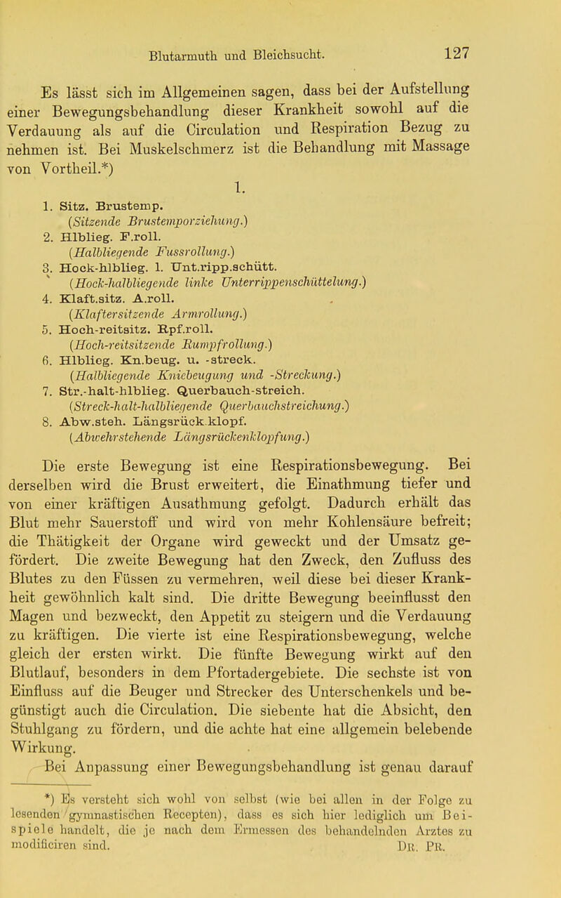 Es lässt sich im Allgemeinen sagen, dass bei der Aufstellung einer Bewegungsbehandlung dieser Krankheit sowohl auf die Verdauung als auf die Circulation und Respiration Bezug zu nehmen ist. Bei Muskelschmerz ist die Behandlung mit Massage von Vortheil.*) 1. 1. Sitz. Brustemp. {Sitzende Brustemporzielmng.) 2. Hlblieg. F.roll. {Halbliegende Fuss rollung.) 3. Hock-hlblieg. 1. Unt.ripp.achütt. (HocJc-lialbliegende linke Unterri2)pensc1iüttelung.) 4. Klaft.sitz. A.roU. [Klaftersitzende Armrollung.) 5. Hoch-reitsitz. B,pf.roll. [Roch-reitsitzende Rwmpfro llung.) 6. Hlblieg. Kn.beug. u. -streck. {Halbliegende Kniebeitgung und -Streckung.) 7. Str.-halt-hlblieg. Querbauch-streicli. [Streck-lialt-halbliegende Querhauchstreichung.) 8. Abw.steh. Längsrück.klopf. [Abicehrstehende Längsrückenldopfung.) Die erste Bewegung ist eine Respirationsbewegung. Bei derselben wird die Brust erweitert, die Einathmung tiefer und von einer kräftigen Ausathmung gefolgt. Dadurch erhält das Blut mehr Sauerstoff und wird von mehr Kohlensäure befreit; die Thätigkeit der Organe wird geweckt und der Umsatz ge- fördert. Die zweite Bewegung hat den Zweck, den Zufluss des Blutes zu den Füssen zu vermehren, weil diese bei dieser Krank- heit gewöhnlich kalt sind. Die dritte Bewegung beeinflusst den Magen und bezweckt, den Appetit zu steigern und die Verdauung zu kräftigen. Die vierte ist eine Respirationsbewegung, welche gleich der ersten wirkt. Die fünfte Bewegung wirkt auf den Blutlauf, besonders in dem Pfortadergebiete. Die sechste ist von Einfluss auf die Beuger und Strecker des Unterschenkels und be- günstigt auch die Circulation. Die siebente hat die Absicht, den Stuhlgang zu fördern, und die achte hat eine allgemein belebende Wirkung. ,'-rBei Anpassung einer Bewegungsbehandlung ist genau darauf *) I3s versteht sich wohl von selbst (wie bei allen in der Folge zu lesenden'gymnastischen Recepten), dass es sich hier lediglich um Bei- spiele handelt, die je nach dem Ermessen des behandelnden Arztes zu modificiren sind. Dß. PK.