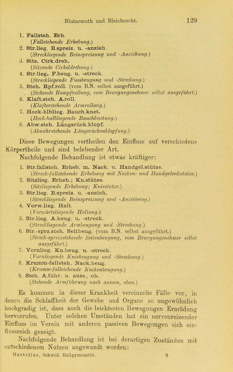 1. Fallsteh. Erh. {Fallstehende Erhebung.) 2. Str.lieg. B.spreiz. u. -anzieh. {Streckliegende Beinsprcizung und -Ansiehung.) 3. Sitz. Cirk.dreb. {Sitzende Cirheldrelmng.) 4. Str.lieg. P.beug. u. -streck. {Streckliegende Fussheugung und -Streckung.) 5. Steh. Rpf.roU. (vom B.N. selbst ausgeführt.) {Stehende Bumpfrollung, vom Betcegungsndimcr selbst ausgefiüirt.) 6. Klaft.steh. A.roll. {Klafterstehende Armrollung.) 7. Hock-Mblieg. Bauch.knet. {Hock-haTbliegende Bauchknetung.) 8. Abw.steh. Längsrück.klopf. {Abwehrstehende Längsrüekenklopfung.) Diese Bewegungen vertheilen den Einfluss auf Terschiedene Körpertheile und sind belebender Art. NacMolgende Behandlung ist etwas kräftiger: 1. Str.fallsteh. Erheb, m. Wack. u. Handgel.stütze. {Streck-fallstehende Erhebung mit Nacken- und Handgelenkstütze.) 2. Sitzlieg. Erheb.; Kn.stütze. {Sitsliegende Erhebung; Kniestütze.) 3. Str.lieg. B.spreiz. u. -anzieh. {Streckliegende Beinsprcizung und -Anziehung.) 4. Vorw.lieg. Halt. {Voriüärtsliegende Haltung.) 5. Str.lieg. A.beug. u. -streck. {StreckUegende Armbeugung und -Streckung.) 6. Str.-sprz.steh, Seitbeug, (vom B.N. selbst ausgeführt.) {Streck-spreizstehende Seitenbeugung, mm Bewegungsnehmer selbst ausgeführt.) 7. Vomlieg. Kn.beug. u. -streck. {Vornliegende Kniebeugung und -Streckung.) 8. Kjumm-fallsteh. Wack.beug. {Krumm-fallstehende Nackenbeugung.) 9. Steh. A.führ. n. auss., ob. {Stehende Armführung nach aussen, oben.) Es kommen in dieser Krankheit vereinzelte Fälle vor, iu denen die Schlaffheit der Gewebe und Organe so ungewöhnlich hochgradig ist, dass auch die leichtesten Bewegungen Ermüdung hervorrufen. Unter solchen Umständen hat ein nervenreizender Einfluss im Verein mit anderen passiven Bewegungen sich ein- flussreich gezeigt. Nachfolgende Behandlung ist bei derartigen Zuständen mit entschiedenem Nutzen angewandt worden: Hartelius, Schwed. lleilgymnaatik. 9
