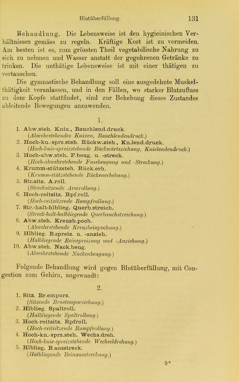 Behandhing. Die Lebensweise ist den hygieinischen Ver- hältnissen gemäss zu regeln. Kräftige Kost ist zu vermeiden. Am besten ist es, zum grössten Theil vegetabilische Nahrung zu sich zu nehmen und Wasser anstatt der gegohrenen Getränke zu trinken. Die unthätige Lebensweise ist mit einer thätigen zu vertauschen. Die gymnastische Behandlung soll eine ausgedehnte Muskel- thätigkeit veranlassen, und in den Fällen, wo starker Blutzufluss zu dem Kopfe stattfindet, sind zur Behebung dieses Zustandes ableitende Bewegungen anzuwenden. 1. 1. Abw.steh. Knix., Bauchlend.druek. (Ahivehrstehencles Knixen, Bauchlendendruclc.) 2. Hoch-kn.-sprz.steh. Rückw.zieh., Kn.lend.druck. {Hoch-lunie-spreizsteliencle BücJcivärtssiehung, Knielendendruck.) 3. Hoch-abw.steh. F.beug. u. -streck. (Hocli-aiivelirstehende Fussheuguny und -Streclcung.) 4. Kriimm-stützsteli. Rück.erh. (Krumm-stütssteliende Bückenerhebung.) 5. Str.sitz. A.roll. [Streclcsitzende Armrollung.) 6. Hoch-reitsitz. Rpf.roU. {Hoch-reitsitzende Rumpfrollung.) 7. Str.-halt-hlblieg. Querb.streich. {Streck-halt-Jialbliegende Querbauchstreichung.) 8. Abw.steh. Kreuzb.poch. {Ahtvehrstehende Kreuzbeinpochung.) 9. Hlblieg. B.spreiz. u. -anzieh. {Halbliegende Beinspreisung imd -Ansiehung.) 10. Abw.steh. Wack.beug. (Abwehrstehende Nackenbeugung.) Folgende Behandlung wird gegen Blutüberfüllung, mit Con- gestion zum Gehirn, angewandt: 2. 1. Sitz. Br.emporz. (Sitzende Brustemporziehung.) 2. Hlblieg. Spaltroll. (Halbliegende Bpaltrollung.) 3. Hoch-reitsitz. RpfroU. (Hoch-reitsitzende Bumpfrollung.) 4. Hoch-kn.-sprz.steh. Wechs.dreh. (Hoch-knie-spreizstehende Wechseldrehung.) 5. Hlblieg. B.ausstreck. {Halbliegende Beinausstreckung.) 9*