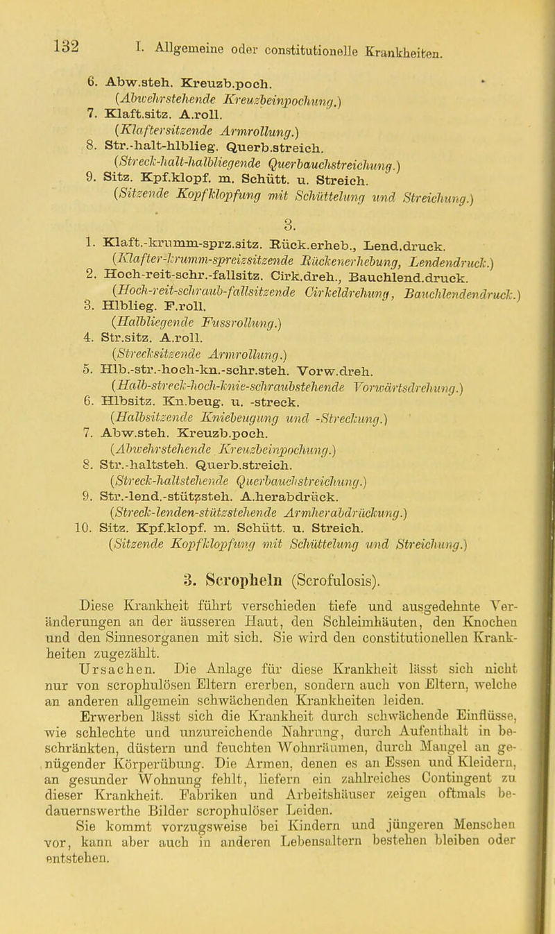 6. Abw.steh. Kreuzb.poch. {Alncchrstehende Kreuzbeinpochung.) 7. Klaft.sitz. A.roll. (Klaftersitzende Armrollung.) 8. Str.-halt-hlblieg. Querb.streich. (Strecli-halt-halbUegendc Qiierbauclistreichung.) 9. Sitz. Kpf.klopf. m. Schütt. u. Streich. {Sitzende Kopfklopfung mit Schüttehmff und Streichung.) 3. 1. Klaft.-krumm-sprz.sitz. Rück.erheb., Lend.druck. {lylafter-l-rimm-spreissitzende Müclenerhebung, Leyiåendruelc.) 2. Hoeh-reit-schr.-fallsitz. Cirk.dreh., Bauchlend.druck. {Hoch-reit-scIiraub-faHsitzende CirMdrehiinti, Banclüendendruck.) 3. Hlblieg. F.roU. {Halbliegende Fussrollung.) 4. Str.sitz. A.roll. {Streclcsitsende Armrollung.) 5. Hlb.-str.-hocli-kn.-schr.steh. Vorw.dreh. {Halb-streclc-lwcIi-Jmie-schratibstehende Voncärtsdrehiing.) 6. Hlbsitz. Kn.beug. u. -streck. {Halbsitzende Kniebengung und -Strechimg.) 7. Abw.steh. Kreuzb.poch. {Alm:ehrstehende Kreuzbeinpochimg.) 8. Str.-haltsteh. Querb.streich. {Streclc-haltstehende Querbauchstreiclmng.) 9. Str.-lend.-stüt^steh. A.herabdriäck. {Streck-lenden-stützsteliende Armherabdriiclcimg.) 10. Sitz. Kpf.klopf. m. Schütt. u. Streich. {Sitzende Kopfklopfung mit Schüttehmg und Streichimg.) 3. Scropheln (Scrofulosis). Diese Krankheit führt verschieden tiefe und aus<?edelinte Ver- änderungen an der äusseren Haut, den Schleimhäuten, den Knochen und den Sinnesorganen mit sich. Sie wird den constitutionellen Krank- heiten zugezählt. Ursachen. Die Anlage für diese Krankheit llisst sieh nicht nur von scrophulösen Eltern ererben, sondern auch von Eltern, welche an anderen allgemein schwächenden Krankheiten leiden. Erwerben lässt sich die Krankheit durch schwächende Emflüsse, wie schlechte und unzureichende Nahrnng, durch Aufenthalt in be- schränkten, düstern und feuchten Wohnräumen, durch Mangel au ge- nügender Körperübung. Die Armen, denen es an Essen und Kleidern, an gesunder Wohnung fehlt, liefern ein zahkeiches Contingent zu dieser Krankheit. Fabriken und Arbeitshäuser zeigen oftmals be- dauernswerthe Bilder scrophulöser Leiden. Sie kommt vorzugsweise bei Kindern und jüngeren Menschen vor, kann aber auch in anderen Lebensaltern bestehen bleiben oder entstehen.