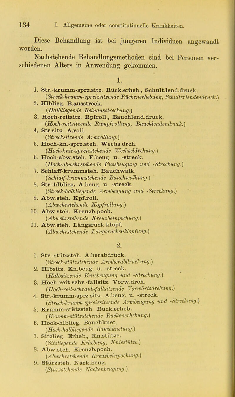 Diese Behandlung ist bei jüngeren Individuen angewandt worden. Nachstehende Behandlungsmethoden sind bei Personen rer- schiedenen Alters in Anwendung gekommen. 1. 1. Str.-krumm-sprz.sitz. Bück.erheb., Schult.lend.druck. {Streck-Jcrumm-spreissitzende Bücicenerhebung, Sclmlterlendendruck.) 2. Hlblieg. B.ausstreck. (Halbliegende Beinausstreckimg.) 3. Hoch-reitsitz. Rpfroll., Bauchlend.druek. (Hoch-reitsitsendc Mimpfrollung, BaucMendendrticIc.) 4. Str.sitz. A.roU. (Streeicsitsende Armrollung.) 5. Hoch-kn.-sprz.steh. 'Weclis.dreli. {Hocli-lcnie-spreisstehende Wecliseldrelmng.) 6. Hoch-abw.steh. F.beug. u. -streck. {Hoch-abwehrstehende Fussbeugung und -Streclcung.) 7. Schlaff-krummsteh. Baucbwalk. {Schlaff'Icrummstehenäe Bauclmalkung.) 8. Str.-hlblieg. A.beug. u. -streck. {Streck-halbliegende Armbeugung und -Streckung.) 9. Abw.steh. Kpf.roU. {Abwehrstehende Kopfrollung.) 10. Abw.steh. Kreuzb.poch. {Abwehrstehende Kreuzbeinpochung.) 11. Abw.steh. Längsrüek.klopf. {Abivehrstehende Längsrückenldopfung.) 1. Str.-stützsteh. A.herabdrück. {Streck-stützstehende Armher abdrückung.) 2. Hlbsitz. Kn.beug. u. -streck. {Halbsitzende Kniebeugung und -Streckung.) 3. Hoch-reit-schr.-fallsitz. Vorw.dreh. {Hoch-reit-schraub-fallsitzende Vorwärtsdrehung.) 4. Str.-krumm-sprz.sitz. A.beug. u. -streck. {Streck-krumm-spreizsitzende Armbeugung und -Streckung.) 5. Krumm-stützsteh. Eück.erheb. {Krumm-stützstehende Bückenerhebung.) 6. Hock-hlblieg. Bauchknet. {Hoek-halbliegendc Bauchlcnetung.) 7. Sitzlieg. Erheb., Kn.stütze. {Sitzliegende Erhebung, Kniestütze.) 8. Abw.steh. Bjreuzb.poch. {Abwehrstehende Kreuzbeinpochung.) 9. Stürzsteh. Nack.beug. {Stürzsteh ende Nackenheiigung.)