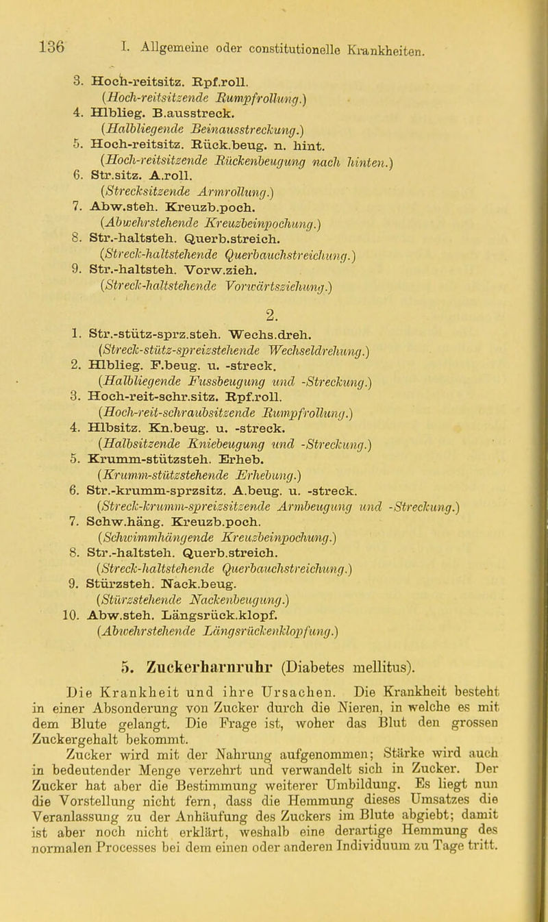 3. Hocii-reitsitz. Rpf.roU. {Hoch-reitsitzende Rumpfrölhmg.) 4. Hlblieg. B.ausstreck. {Halbliegende Beinausstreckung.) 5. Hoch-reitsitz. Rück.beug. n. hint. {Hoch-reitsitzende Rückenheugung nach hinten.) 6. Str.sitz. A.roll. {Strecksitzende Armrollung.) 7. Abw.steh. Kreuzb.poch. {Abwehrstehende Kreuzbeinpoehung.) 8. Str.-haltsteh. Querb.streich. ißtreck-haltstehende Querhauchstreichung.) 9. Str.-haltsteh. Vorw.zieh. {Streck-haltstehende Voricärtsziehung.) 2. 1. Str.-stütz-sprz.steh. Wechs.dreh. {Streck-stütz-spreizstehende Wechseldrehung.) 2. Hlblieg. F.beug. u. -streck. {Halbliegende Fussbeugung und -Streckung.) 3. Hoch-reit-schr.sitz. Rpf.roU. {Hoch-reit-schraubsitzende Rumpf rollung.) 4. Hlbsitz. Kn.beug. u. -streck. {Halbsitzende Kniebeugung und -Streckung.) 5. Krumm-stützsteh. Erheb. {Krumm-stützstehende Erhebung.) 6. Str.-krumm-sprzsitz. A.beug. u. -streck. {Streck-krumm-spreizsitzende Armbeugung und -Streckung.) 7. Schw.häng. Kreuzb.poch. {Scimimmhängende Kreuzbeinpoehung.) 8. Str.-haltsteh. Querb.streich. {Streck-haltstehende Querbauchstreichung.) 9. Stürzsteh. Nack.beug. {Stürzstehende Nackenbeugung.) 10. Abw.steh. Längsrück.klopf. {Abwehrstehende Längsrückenklopfung.) 5. Zuckerharnruhr (Diabetes mellitus). Die Krankheit und ihre Ursachen. Die Krankheit besteht in einer Absonderung von Zucker durch die Nieren, in welche es mit dem Blute gelangt. Die Frage ist, woher das I31ut den grossen Zuckergehalt bekommt. Zucker wird mit der Nahrmig aufgenommen; Stärke wird auch in bedeutender Menge verzehrt und vei-wandelt sich in Zucker. Der Zucker hat aber die Bestimmung weiterer Umbildung. Es liegt nun die Vorstellung nicht fern, dass die Hemmung dieses Umsatzes die Veranlassung zu der Anhäufung des Zuckers im Blute abgiebt; damit ist aber noch nicht erklärt, weshalb eine derartige Hemmung des normalen Processes bei dem einen oder anderen Individuum zu Tage tritt.