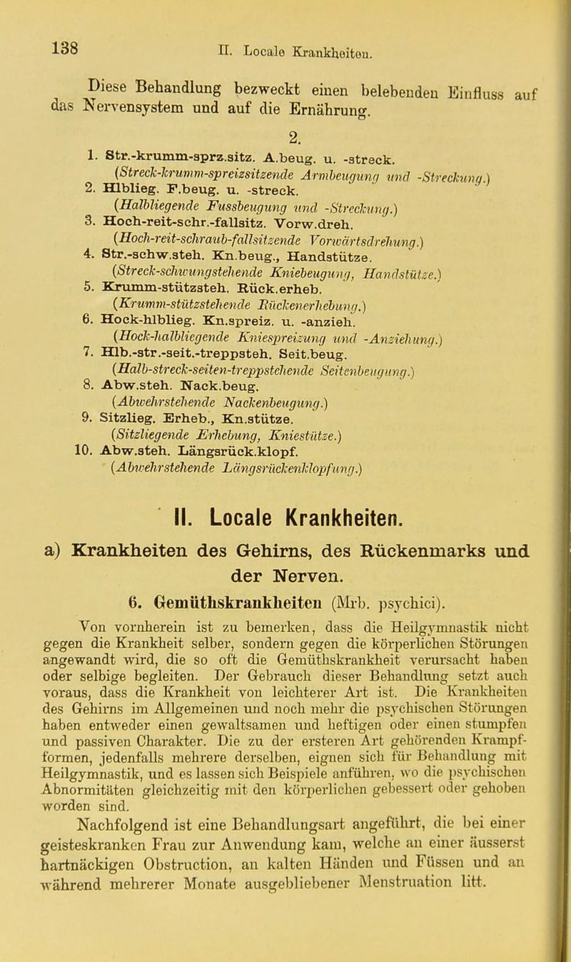 Diese Behandlung bezweckt einen belebenden Einfluss auf das Nervensystem und auf die Ernährung. 2. 1. Str.-krumm-aprz.sitz. A.beug. u. -streck. {Streck-lrunm-spreizsüzende Årmheugiing und -Streckung.) 2. Hlblieg. F.beug. u. -streck. {Halbliegende Fussbeugung und -Streckung.) 3. Hoch-reit-schr.-fallsitz. Vorw.dreh. {Hoch-reit-schraub-fallsitsende Vorivärtsdrehung.) 4. Str.-schw.steh. Bja.beug., Handstütze. {Streck-schuningstehende Kniebeugimg, Handstütze.) 5. Krumm-stützsteh. Rück.erheb. (Krumm-stütsstehende Sückenerliebmig.) 6. Hock-hlblieg. Kn.spreiz. u. -anzieh. {Hock-halbliegende Kniespreizung und -Anziehung 7. Hlb.-str.-seit.-treppsteh. Seit.beug. (Halb-streck-seiten-treppstehende Seitenbeugung.) 8. Abw.steh. Nack.beug. (Abivehrstehende Nackenheugung.) 9. Sitzlieg. Erheb., Kn.stütze. {Sitzliegende Erhebung, Kniestütze.) 10. Abw.steh. Längsrück.klopf. {Abv:ehrstehende Längsriickeiiklopfung.) II. Locale Krankheiten. a) Krankheiten des Gehirns, des Rückenmarks und der Nerven. 6. Gemütliskranklieiten (Mrb. psychici). Von vornherein ist zu bemerken, dass die Heilgymnastik nicht gegen die Krankheit selber, sondern gegen die körperlichen Störungen angewandt wird, die so oft die Gemüthskrankheit verursacht haben oder selbige begleiten. Der Gebrauch dieser Behandlung setzt auch voraus, dass die Krankheit von leichterer Art ist. Die Krankheiten des Gehirns im Allgemeinen und noch mehr die psj'chischen Störungen haben entweder einen gewaltsamen und heftigen oder einen stumpfen und passiven Charakter. Die zu der ersteren Art gehörenden Krampf- formen, jedenfalls mehrere derselben, eignen sich für Behandlung mit Heilgymnastik, und es lassen sich Beispiele anführen, wo die psychischen Abnormitäten gleichzeitig mit den körperlichen gebessert oder gehoben worden sind. Nachfolgend ist eine Behandlungsart angefiüirt, die bei einer geisteskranken Frau zur Anwendung kam, welche an einer äusserst hartnäckigen Obstruetion, an kalten Händen imd Füssen und an während mehrerer Monate ausgebliebener Menstruation litt.