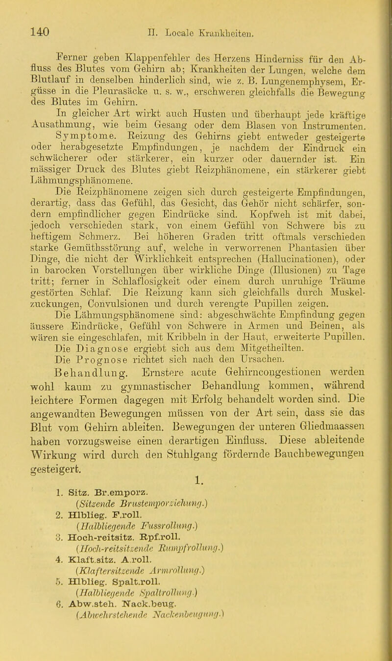 Ferner geben Klappenfehler des Herzens Hinderniss für den Ab- fluss des Blutes vom Gehirn ab; Krankheiten der Lungen, welche dem Blutlauf in denselben hinderlich sind, wie z. B. Lungenemphysem, Er- güsse in die Pleurasäcke u. s. w., erschweren gleichfalls die Bewegung des Blutes im Gehirn. ° In gleicher Art wirkt auch Husten und überhaupt jede kräftige Ausathmung, wie beim Gesang oder dem Blasen von Instrumenten. Symptome. Reizung des Gehirns giebt entweder gesteigert« oder herabgesetzte Empfindungen, je nachdem der Eindruck ein schwächerer oder stärkerer, ein kurzer oder dauernder ist. Ein massiger Druck des Blutes giebt Reizphänomene, ein stärkerer giebt Lähmungsphänomene. Die Reizphänomene zeigen sich durch gesteigerte Empfindungen, derartig, dass das Gefühl, das Gesicht, das Gehör nicht schärfer, son- dern empfindlicher gegen Eindrücke sind. Kopfweh ist mit dabei, jedoch verschieden stark, von einem Gefühl von Schwere bis zu heftigem Schmerz. Bei höheren Graden tritt oftmals verschieden starke Gemüthsstörung auf, welche in verworrenen Phantasien über Dinge, die nicht der Wirklichkeit entsprechen (Hallucinationen), oder in barocken Vorstellungen über wirkliche Dinge (Hlusionen) zu Tage tritt; ferner in Schlaflosigkeit oder einem durch unruhige Träume gestörten Schlaf. Die Reizimg kann sich gleichfalls durch Muskel- zuckungen, Convulsionen und durch verengte Pupillen zeigen. Die Lähmungsphänomene sind: abgeschwächte Empfindung gegen äussere Eindrücke, Gefühl von Schwere in Armen und Beinen, als wären sie eingeschlafen, mit Kribbeln in der Haut, erweiterte Pupillen. Die Diagnose ergiebt sich aus dem Mitgetheilten. Die Prognose richtet sich nach den Ursachen. Behandlung. Ernstere acute Gehirncongestioneu werden wohl kaum zu gymnastischer Behandlung kommen, während leichtere Formen dagegen mit Erfolg behandelt worden sind. Die angewandten Bewegungen müssen von der Art sein, dass sie das Blut vom Gehirn ableiten. Bewegungen der unteren Gliedmaassen haben vorzugsweise einen derartigen Einüuss. Diese ableitende Wirkung wird durch den Stuhlgang fördernde Bauchbewegungen gesteigert. 1. 1. Sitz. Br.emporz. {Sitzende Brustemporsklmmj.) 2. Hlblieg. F.roll. (Ilalblierjenäe Fussrolhmg.) •3. Hoch-reitsitz. Rpf.roll. {Jfoch-reitsit-.endc Eumpfrollmui.) 4. Klaft.sitz. A.roll. {Klaftersitzeiidc Ärmrolluiu).) 5. Hlblieg. Spalt.roll. (Halbliefjende SjuiUroUuvg.) 6. Abw.steh. Nack.bevig. (Ahtvehrsteliende Naclcenheugiouj.)