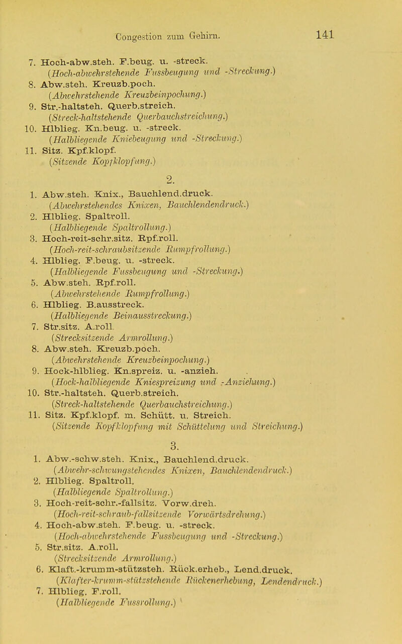 7. Hoch-abw.steh. F.beug. u. -streck. {Hoch-abwelirstehende Fussbeugung tind -Strechmg.) 8. Abw.steh. Kreuzb.poch. {Alncehrsteliende Kreuzbeinpocliwng.) 9. Str.-haltsteh. Qixerb.streich. [Streck-haltstehende Qaerbaiichstreicliung.) 10. Hlblieg. Kn.beug. u. -streck. {Halbliegendc Kniebeugimg und -StrecUmg.) 11. Sitz. Kpf.klopf. {Sitzende Kopf Mop fang.) 2. 1. Abw.steh. Knix., Bauchlend.druck. {Abwehrstehendes Knixen, BaucMendendruck.) 2. Hlblieg. Spaltroll. {Halbliegende Spaltrollung.) 3. Hoch-reit-sclir.sitz. Rpf.roU. {Hoch-reit-scliraubsitriende Iiimpfrollu')%g.) 4. Hlblieg. F.beug. tx. -streck. {Halbliegende Fussbeugung und -Streckung.) 5. Abw.steh. Rpf.roll. {Abivehrstehende Bumpfrollung.) 6. Hlblieg. B.aiisstreck. {Halbliegende Beinausstreckung.) 7. Str.sitz. A.roll. {Strecksitsende Armrollung.) 8. Abw.steh. Kreuzb.poch. {Abioehrstehende Kreuzbeinpochung.) 9. Hock-hlblieg. Kn.spreiz. u. -anzieh. {Hock-lialbliegende Kniespreizung und .-Anzielumg.) 10. Str.-haltsteh. Querb.streich. {Streck-Tialtsteliende Querbauclistreicliung.) 11. Sitz. Kpf.klopf. m. Schütt. u. Streich. {Sitzende Kopfklopfung mit Schüttelung und Streiclmng.) 3. 1. Abw.-schw.steh. Knix,, Bauchlend.druck. {Abivelm-sclnrnngstelxcndes Knixen, Bauchlendendruck.) 2. Hlblieg. Spaltroll. {Halbliegende Spaltrollung.) 3. Hoch-reit-sehr.-fallsitz. Vorw.dreh. {Hoch-reit-schraub-fallsitzende Varwärtsdrehung.) 4. Hoch-abw.steh. F.beug. u. -streck. {Hoüh-ahiv ehr stehende Fussbeugung und -Streckung.) 5. Str.sitz. A.roll. {Strecksitzende Armrollung.) 6. Klaft.-kruinm-stützsteh. Rück.erheb., Lend.druck. {Klafter-krumm-stütsstehcnde Rückenerhebung, Lenåendrnck.) 7. Hlblieg. F.roll. {Halbliegende Fussrollung.) '