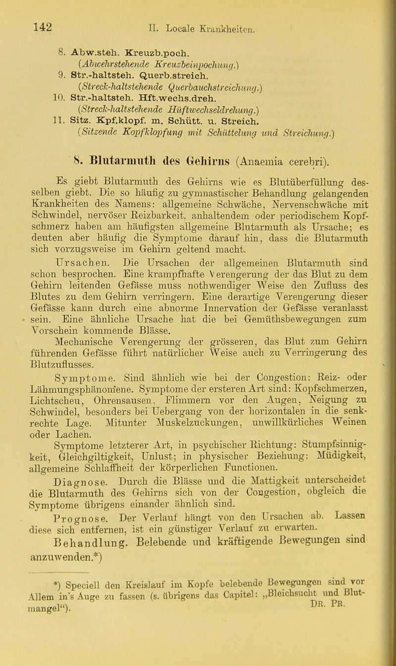 8. Abw.steli. Kreuzb.poch. {Abweltrstehende Kreusbeinpodiun;/.) 9. Str.-haltsteh. Querb.streich. {Streck-haltstehende Querhauchstreichimg.) 10. Str.-haltsteh. Hft.wechs.dreh. {Streck-haltstehende Hüftwechseldrehumj.) 11. Sitz. Kpf.klopf. m. Schütt. u. Streich. {Sitzende Kopfhlo])fun(j mit Schüttelimg und Streichung.) 8. Blutarmuth des Gehirns (Anaemia cerebri). Es giebt Blutarmuth des Geliirns wie es Blutüberfüllung des- selben giebt. Die so häufig zu gymnastischer Behandlung gelangenden Krankheiten des Namens: allgemeine Schwäche, Nervenschwäche mit Schwindel, nervöser Eeizbarkeit, anhaltendem oder periodischem Kopf- schmerz haben am häufigsten allgemeine Blutarmuth als Ursache; es deuten aber hävifig die Symptome darauf hin, dass die Blutarmuth sich vorzugsweise im Gehirn geltend macht. Ursachen. Die Ursachen der allgemeinen Blutarmuth sind schon besprochen. Eine krampfhafte Verengerung der das Blut zu dem Gehirn leitenden Gefässe muss nothwendiger Weise den Zufluss des Blutes zu dem Gehirn verringern. Eine derartige Verengerung dieser Gefässe kann durch eine abnorme Innei'vation der Gefässe veranlasst sein. Eine ähnliche Ursache hat die bei Gemüthsbewe^ungen zum Vorschein kommende Blässe. Mechanische Verengerung der grösseren, das Blut zum Gehirn führenden Gefässe führt natürlicher Weise auch zu Verringerung des Blutzuflusses. Symptome. Sind ähnlich wie bei der Congestion: Reiz- oder Lähmungsphänomene. Symptome der ersteren Art sind: Kopfschmerzen, Lichtscheu, Ohrensausen, Flimmern vor den Augen, Neigung zu Schwindel, besonders bei Uebergang von der horizontalen in die senk- rechte Lage. Mitunter Muskelzuckungen, unwillkürliches Weinen oder Lachen. Symptome letzterer Art, in psychischer Richtung: Stumpfsinnig- keit, Gleichgiltigkeit, Unlust; in physischer Beziehung: Müdigkeit, allgemeine Schlaifheit der körperlichen Functionen. Diagnose. Durch die Blässe und die Mattigkeit unterscheidet die Blutannuth des Gehirns sich von der Congestion, obgleich die Symptome übrigens einander ähnlich sind. Prognose. Der Verlauf hängt von den Ursachen ab. Lassen diese sich entfernen, ist ein günstiger Verlauf zu erwarten. Behandlung. Belebende und kräftigende Bewegungen sind anzuwenden.*) *) Speciell den Kreislauf im Kopfe belebende Bewegungen sind vor Allem in's Auge zu fassen (s. übrigens das Capitel: „Bleichsucht und Blut- mangel).
