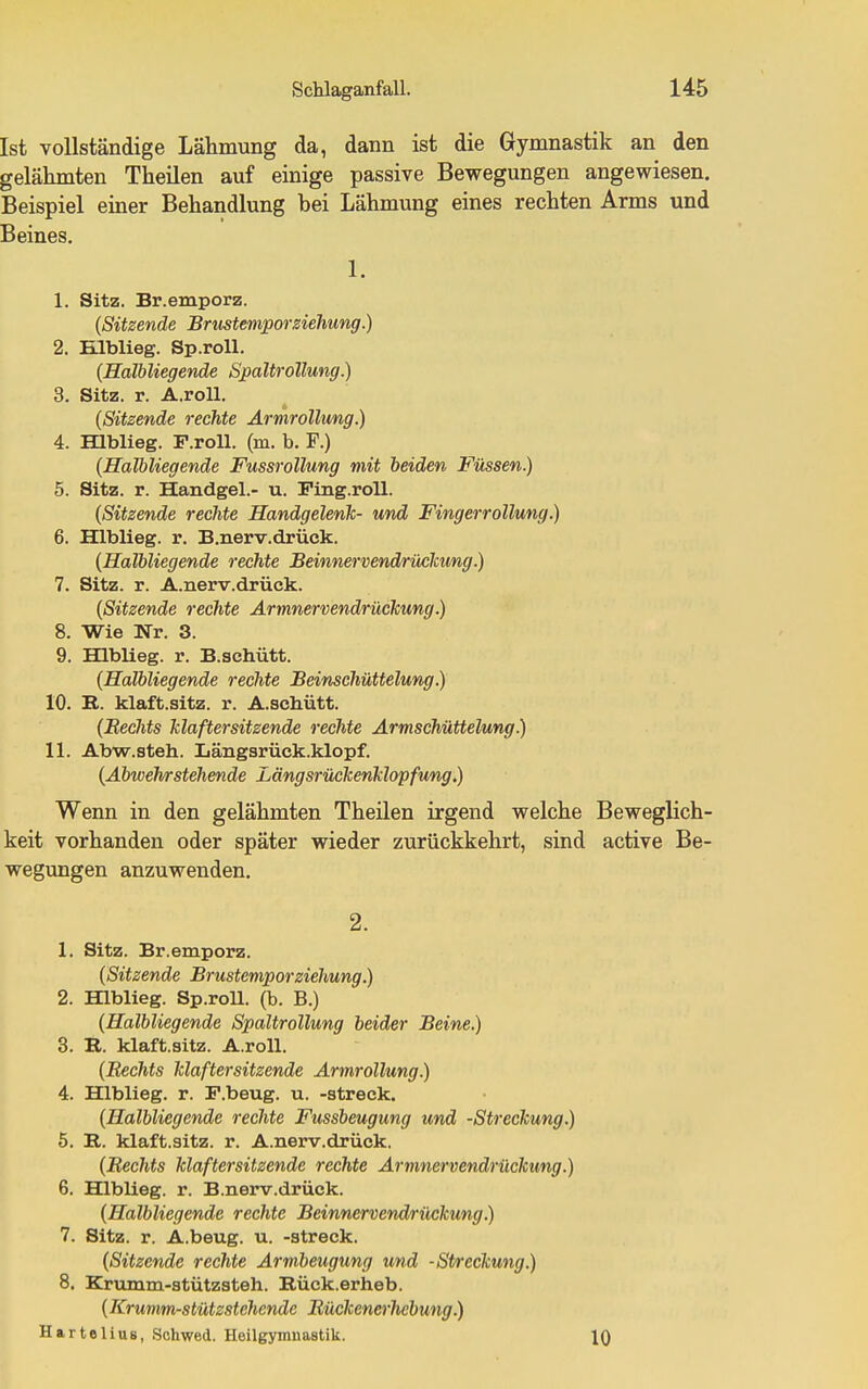 Ist vollständige Lähmung da, dann ist die Gymnastik an den gelähmten Theilen auf einige passive Bewegungen angewiesen, Beispiel einer Behandlung bei Lähmung eines rechten Arms und Beines. 1. 1. Sitz. Br.emporz. (Sitzende Brustemporsiehung.) 2. Hlblieg. Sp.roU. {Halbliegende Spaltrollung.) 3. Sitz. r. A.roU. {Sitzende rechte Armrollung.) 4. mblieg. P.roU. (m. b. F.) {Halbliegende FussroUung mit beiden Füssen.) 5. Sitz. r. Handgel.- u. Ping.roU. {Sitzende rechte Handgelenk- und Fingerrollung.) 6. Hlblieg. r. B.nerv.drück. {Halbliegende rechte Beinnervendrücicung.) 7. Sitz. r. A.nerv.drück. {Sitzende rechte Armnervendrückung.) 8. Wie Nr. 3. 9. Hlblieg. r. B.schütt. {Halbliegende rechte Beinsehüttelung.) 10. E.. klaft.sitz. r. A.schütt. {Rechts klaftersitzende rechte Ärmschüttelung.) 11. Abw.steh. Längsrück.klopf. {Abwehrstehende Längsrückenklopfung.) Wenn in den gelähmten Theilen irgend welche Beweglich- keit vorhanden oder später wieder zurückkehrt, sind active Be- wegungen anzuwenden. 2. 1. Sitz. Br.emporz. {Sitzende BrusteviporZiehung.) 2. Hlblieg. Sp.roll. (b. B.) {Halbliegende Spaltrollung beider Beine.) 3. R. klaft.sitz. A.roll. {Bechts klaftersitzende Armrollung.) 4. Hlblieg. r. F.beug. u. -streck. {Halbliegende rechte Fussbeugung und -Streckung.) 5. B,. klaft.sitz. r. A.nerv.drück, {Rechts klaftersitzende rechte Armnervendrückung.) 6. Hlblieg. r. B.nerv.drück. {Halbliegende rechte Beinnervend/riickung.) 7. Sitz. r. A.beug. u. -streck. {Sitzende rechte Armbeugung und -Streckung.) 8. Krumm-stützsteh. Rück.erheb. (Krumm-stützstehende Bückenerhebung.) Hartelius, Schwed. Heilgymuastik. IQ