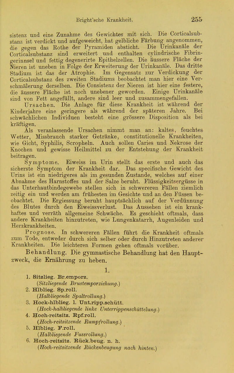 sistenz und eine Zunahme des Gewichtes mit sich. Die Corticalsub- stanz ist verdickt und aufgeweicht, hat gelbliche Färbung angenommen,, die gegen das Rothe der Pyramiden absticht. Die ürinkanäle der Corticalsubstanz sind erweitert und enthalten cylindrische Fibrin- gerinnsel und fettig degenerirte Epithelzellen. Die äussere Fläche der Nieren ist uneben in Folge der Erweiterung der Urinkanäle. Das dritte Stadium ist das der Atrophie. Im Gegensatz zur Verdickung der Corticalsubstanz des zweiten Stadiums beobachtet man hier eine Ver- schmälerung derselben. Die Consistenz der Nieren ist hier eine festere,, die äussere Fläche ist noch unebener geworden. Einige Urinkanäle sind von Fett angefüllt, andere siad leer und zusammengefallen. Ursachen. Die Anlage für diese Krankheit ist während der Kinderjahre eine geringere als während der späteren Jahre. Bei schwächlichen Individuen besteht eine grössere Disposition als bei kräftigen. Als veranlassende Ursachen nimmt man an: kaltes, feuchtes Wetter, Missbrauch starker Getränke, constitutionelle Krankheiten, wie Gicht, Syphilis, Scropheln. Auch soUen Caries und Nekrose der Knochen und gewisse Heilmittel zu der Entstehung der Krankheit beitragen. Symptome. Eiweiss im Urin stellt das erste und auch das sicherste Symptom der Krankheit dar. Das specifische Gewicht des Urins ist ein niedrigeres als im gesunden Zustande, welches auf einer Abnahme des Harnstoffes und der Salze beruht. Flüssigkeitsergüsse in das Unterhautbindegewebe stellen sich in schwereren Fällen ziemlich zeitig ein und werden am frühesten im Gesichte und an den Füssen be- obachtet. Die Ergiessung beruht hauptsächlich auf der Verdünnung des Blutes durch den Eiweissverlust. Das Aussehen ist ein krank- haftes und verräth allgemeine Schwäche. Es geschieht oftmals, dass^ andere Krankheiten hinzutreten, wie Lungenkatarrh, Augenleiden und Herzkrankheiten. Prognose. In schwereren Fällen führt die Krankheit oftmals, zum Tode, entweder durch sich selber oder durch Hinzutreten anderer Krankheiten. Die leichteren Formen gehen oftmals vorüber. Behandlung. Die gymnastische Behandlung hat den Haupt- zweck, die Ernährung zu heben. 1. 1. Sitzlieg. Br.emporz. {Sitzliegende BrustemporZiehung.) 2. EQblieg. Sp.roU. {Halbliegende Spältrollung.) 3. Hoek-hlblieg. 1. Unt.ripp.3chütt. {Hock-Jialbliegende linice Unterrippenschüttelung.) 4. Hoch-reitaitz. Rpf.roll. (Hoch-reitsitzende Rumpfrollung.) 5. Hlblieg. r.roll. {Halbliegende Fussrollung.) 6. Hoeh-reitsitz. Rück.beug. n. h. {Hoch-reitsitzende RücTcenbeugung nach hinten.)