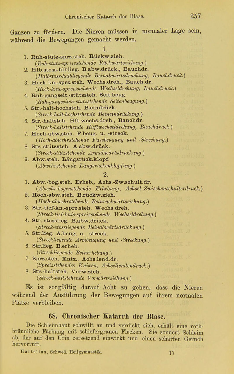 Ganzen zu fördern. Die Nieren müssen in normaler Lage sein, während die Bewegungen gemacht werden. 1. 1. Ruh-stütz-sprz.steh. Bückw.zieh. (Rtih-stüts-spreizstehende Büclcwärtsziehung.) 2. Hlb.stoss-hlblieg. B.abw.drück., Bauchdr. {Halbstoss-Jialbliegende Beinabwärtsdrückung, Bauchdruclt.) 3. Hock-kn.-sprz.steh. Wechs.dreh., Bauch.dr. {Hock-hnie-spreizstehende Wechseldrehung, Bauchdruclc.) 4. Ruh-gangseit.-stützsteh. Seit.beug. (Buh-gangseiten-stützstehende Seitenbeugung.) 5. Str.-halt-hochsteb. B.eindrück. {Streck-halt-hochstehende Beineindrüchmig.) 6. Str.-haltsteh. Hft.wachs.dreh., Bauchdr. (StrecTc-haltstehende Hüftwechseldrehung, Bauchdruclc.) 7. Hoeh-abw.steh. F.beug. u. -streck. (Hoch-abwehrstehende Fussbeugung und -Streckung.) 8. Str.-stützsteh. A.abw.drück. {Streck-stützstehende Ärmabwärtsdrückung.) 9. Abw.steh. Längsrück.klopf. {Abwehrstehende Längsrückenklopfung.) 2. 1. Abw.-bog.steh, Erheb., Aehs.-Zw.schult.dr. (Abwehr-bogenstehende Erhebung, Achsel-Zwischenschulter druck.) 2. Hoch-abw.steh. B.rückw.zieh. {Hoch-abwehrstehende Beinrückwärtsziehung.) 3. Str.-tief-kn.-sprz.steh. Wechs.dreh. {Streck-tief-knie-spreizstehende Wechseldrehung.) 4. Str.-stosslieg. B.abw.drück. {Streck-stossliegende Beinabwärtsdrückung.) 5. Str.lieg. A.beug. u. -streck. {Streckliegende Armbeugung und -Streckung.) 6. Str.lieg. B.erheb. {Streckliegende Beinerhebung.) 7. Sprz.steh. Knix., Achs.lend.dr. {Spreizstehendes Knixen, Achsellendendruck.) 8. Str.-haltsteh. Vorw.zieh. {Streck-haltstehende Vorwärtsziehung.) Es ist sorgfältig darauf Acht zu geben, dass die Nieren während der Ausführung der Bewegungen auf ihrem normalen Platze verbleiben. 68. Chronischer Katarrh der Blase. Die Schleimhaut schwillt an und verdickt sich, erhält eine roth- bräunliche Färbung mit schiefergrauen Flecken. Sie sondert Schleim ab, der auf den Urin zersetzend einwirkt und einen scharfen Geruch hervorruft. Hartelius, Sohwed. Heilgymnastik. 17