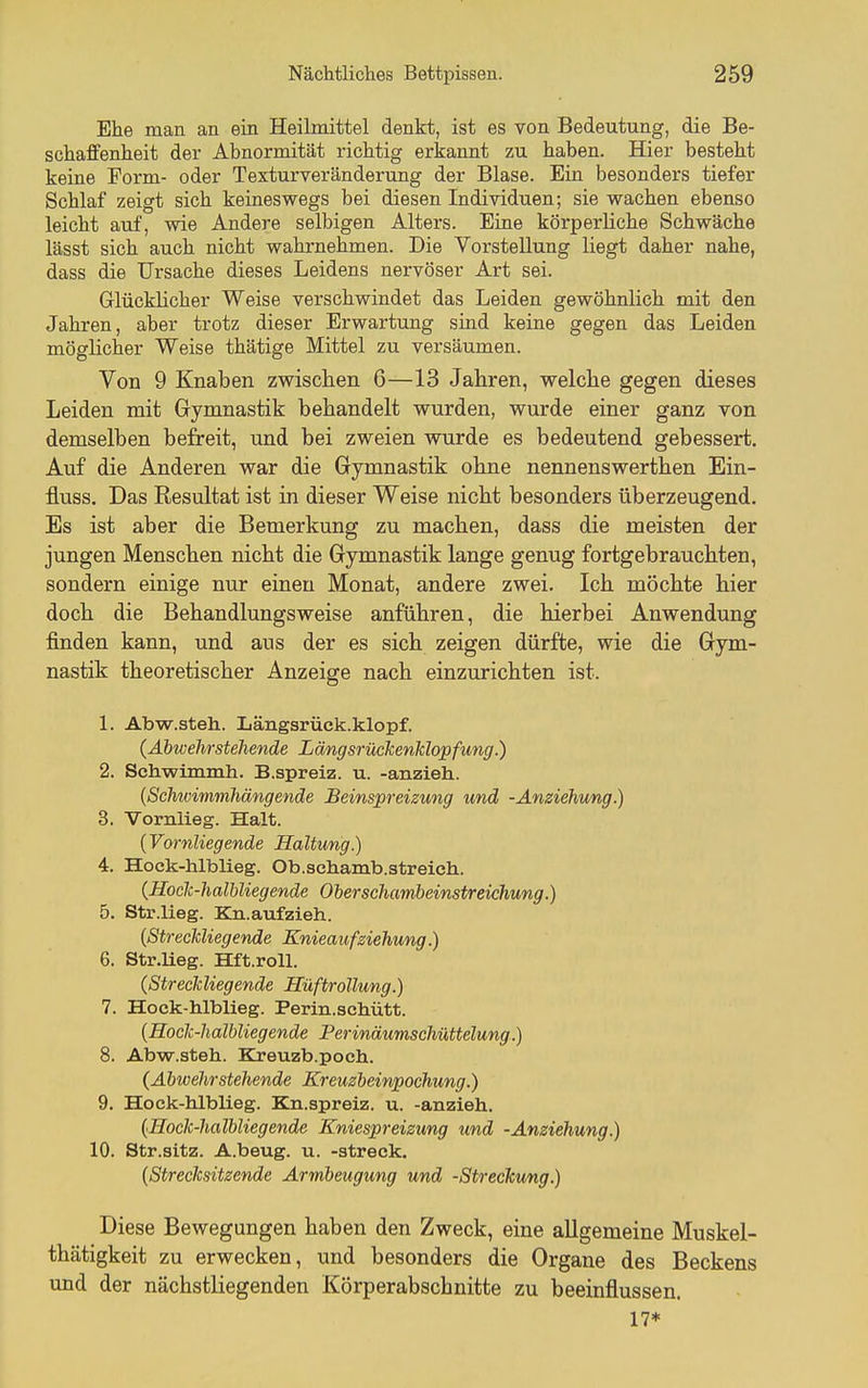 Ehe man an ein Heilmittel denkt, ist es von Bedeutung, die Be- schaffenheit der Abnormität richtig erkannt zu haben. Hier besteht keine Form- oder Texturveränderung der Blase. Ein besonders tiefer Schlaf zeigt sich keineswegs bei diesen Individuen; sie wachen ebenso leicht auf, wie Andere selbigen Alters. Eine körperliche Schwäche lässt sich auch nicht wahrnehmen. Die Vorstellung liegt daher nahe, dass die Ursache dieses Leidens nervöser Art sei. Glücklicher Weise verschwindet das Leiden gewöhnlich mit den Jahren, aber trotz dieser Erwartung sind keine gegen das Leiden möglicher Weise thätige Mittel zu versäumen. Von 9 Knaben zwischen 6—13 Jahren, welche gegen dieses Leiden mit Gymnastik behandelt wurden, wurde einer ganz von demselben befreit, und bei zweien wurde es bedeutend gebessert. Auf die Anderen war die Gymnastik ohne nennenswerthen Ein- fluss. Das Resultat ist in dieser Weise nicht besonders überzeugend. Es ist aber die Bemerkung zu machen, dass die meisten der jungen Menschen nicht die Gymnastik lange genug fortgebrauchten, sondern einige nur einen Monat, andere zwei. Ich möchte hier doch die Behandlungsweise anführen, die hierbei Anwendung finden kann, und aus der es sich zeigen dürfte, wie die Gym- nastik theoretischer Anzeige nach einzurichten ist. 1. Abw.steh. Längsrück.klopf. (Äbwehrstehende Längsrückenklopfung.) 2. Schwimmh. B.spreiz. u. -anzieh. {Scliwimmhängende Beinspreizung und -Anziehung.) 3. Vornlieg. Halt. {Vornliegende Haltung.) 4. Hoek-hlblieg. Ob.schamb.streich. {Hoclc-haliliegende Oberschambeinstreichung.) 5. Str.lieg. Kn.aufzieh. {Streckliegende Knieaufziehung.) 6. Str.lieg. Hft.roll. {Streckliegende HüftroUung.) 7. Hock-hlblieg. Perin.schütt. {Hock-halbliegende Perinäumschiittelung..) 8. Abw.steh. Kreuzb.poch. {Äbwehrstehende Kreuzbeinpochung.) 9. Hoek-hlblieg. Kn.spreiz. u. -anzieh. {Hock-halbliegende Kniespreizung und -Anziehung.) 10. Str.sitz. A.beug. u. -streck. {Strecksitzende Armbeugung und -Streckung.) Diese Bewegungen haben den Zweck, eine allgemeine Muskel- thätigkeit zu erwecken, und besonders die Organe des Beckens und der nächstliegenden Körperabschnitte zu beeinflussen. 17*