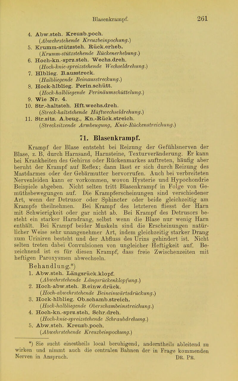 4. Abw.steh. Kreuzb.poch. {Äbtoehrstehende Kreuzbeiniwchung.) 5. EZrumm-stützsteh. Rück.erlieb. [Krumm-stütsstehende Bücicenerhebung.) 6. Hoeh-kn.-sprz.steh. Wechs.dreh. {Hoch-lcnie-spreizstehende Wechseldrehung.) 7. Hlblieg. B.ausstreek. (Halbliegende Beinausstreckung.) 8. Hock-hlblieg. Perin.scliütt. [Hoclc-halbliegende Perinäumschüttelung.) 9. Wie Nr. 4. 10. Str.-haltsteh. Hft.wechs.dreli. [StrecTc-haltstehende Hüftwechseldrehung.) 11. Str.sitz. A.beug., Kn.-Rück.streich. {Streclisitzende Armbeugung, Knie-Büclcenstreichung.) 71. Blasenkrampf. Krampf der Blase entsteht bei Reizung der Gefühlsnerven der Blase, z. B. durch Harnsand, Harnsteine, Texturveränderung. Er kann bei Krankheiten des Gehirns oder Rückenmarkes auftreten, häufig aber beruht der Krampf auf Reflex; dann lässt er sich durch Reizung des Mastdarmes oder der Gebärmutter hervorrufen. Auch bei verbreiteten Nervenleiden kann er vorkommen, wovon Hysterie und Hypochondrie Beispiele abgeben. Nicht selten tritt Blasenkrampf in Folge von Ge- müthsbewegungen auf. Die Krampferscheinungen sind verschiedener Art, wenn der Detrusor oder Sphincter oder beide gleichzeitig am Krämpfe theünehmen. Bei Krampf des letzteren fliesst der Harn mit Schwierigkeit oder gar nicht ab. Bei Krampf des Detrusors be- steht ein starker Harndrang, selbst wenn die Blase nur wenig Harn enthält. Bei Krampf beider Muskeln sind die Erscheinungen natür- licher Weise sehr unangenehmer Art, indem gleichzeitig starker Drang zum Uriniren besteht und der Abfluss des Urins gehindert ist. Nicht selten treten dabei Convulsionen von ungleicher Heftigkeit auf. Be- zeichnend ist es für diesen Krampf, dass freie Zwischenzeiten mit heftigen Paroxysmen abwechseln. Behandlung.*) 1. Abw.steh. Längsrück.klopf. {Abwehrstehende LängsrücTcenIclopfung.) 2. Hoch-abw.steh. B.einw.drück. {Hoch-abwehrstehende BeineinwärtsdrücTcung.) 3. Hock-hlblieg. Ob.schamb.streich. {Hoclc-halbliegende Oberschambeinstreichung.) 4. Hoch-kn.-sprz.steh. Schr.dreh. {HocMcnie-spreizstehende Schraubdrehung.) 5. Abw.steh. Kreuzb.poch. {Abwehrstehende Kreuzbeinpochung.) *) Sie sucht einestheils local beruhigend, andemtheils ableitend zu ■wirken und nimmt auch die centralen Bahnen der in Frage kommenden Nerven in Anspruch. DR. PR.