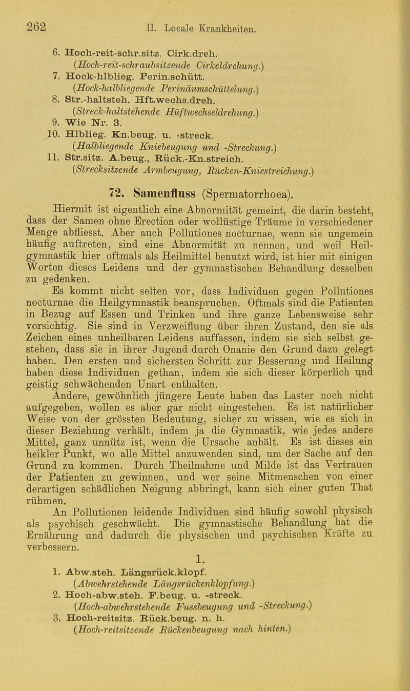 6. Hoch-reit-schr.sitz. Cirk.dreh. {Hoch-reit-schrauhsitzende Cirkeldrehung.) 7. Hock-hlblieg. Perin.achütt. [Hock-halbliegende Perinäunischüttelung.) 8. Str.-haltsteh, üft-wechs-dreh. {Streck-haltstehende Hüftwechseldreliung.) 9. Wie Nr. 3. 10. Hlblieg. Kn.beug. u. -streck. {Halbliegende Kniebeugung und -Streckung.) 11. Str.sitz. A.beug., Rück.-Ka.streich. {Strecksitzende Armleugimg, BückefirKniestreichung.) 72. Samenfluss (Spermatorrlioea). Hiermit ist eigentlich, eine Abnormität gemeint, die darin besteht, dass der Samen ohne Erection oder wollüstige Träume in verschiedener Menge abfliesst. Aber auch Pollutiones nocturnae, wenn sie ungemein häufig auftreten, sind eine Abnormität zu nennen, und weil Heil- gymnastik hier oftmals als Heilmittel benutzt wird, ist hier mit einigen Worten dieses Leidens und der gymnastischen Behandlung desselben zu gedenken. Es kommt nicht selten vor, dass Individuen gegen Pollutiones nocturnae die Heilgymnastik beanspruchen. Oftmals sind die Patienten in Bezug auf Essen und Trinken und ihre ganze Lebensweise sehr vorsichtig. Sie sind in Verzweiflung über ihren Zustand, den sie als Zeichen eines imheilbaren Leidens auffassen, indem sie sich selbst ge- stehen, dass sie in ihrer Jugend durch Onanie den Grund dazu gelegt haben. Den ersten und sichersten Schritt zur Besserung und Heilung haben diese Individuen gethan, indem sie sich dieser körperlich tmd geistig schwächenden Unart enthalten. Andere, gewöhnlich jüngere Leute haben das Laster noch nicht aufgegeben, wollen es aber gar nicht eingestehen. Es ist natürlicher Weise von der grössten Bedeutung, sicher zu wissen, wie es sich in dieser Beziehung verhält, indem ja die Gymnastik, wie jedes andere Mittel, ganz unnütz ist, wenn die Ursache anhält. Es ist dieses ein heikler Punkt, wo aUe Mittel anzuwenden sind, um der Sache auf den Grund zu kommen. Durch Theilnahme und Milde ist das Vertrauen der Patienten zu gewinnen, und wer seine Mitmenschen von einer derartigen schädlichen Neigung abbringt, kann sich einer guten That rühmen. An Pollutionen leidende Individuen sind häufig sowohl physisch als psychisch geschwächt. Die gymnastische Behandlung hat die Ernährung und dadurch die physischen und psychischen Kräfte zu verbessern. 1. 1. Abw.steh. Längsrüek.klopf. {Abwehrstellende Längsrückenklopfung.) 2. Hoeh-abwr.steh. F.beug. u. -streck. {Hoch-abwehrsteliende Fussbeugung und -Streckung.) 3. Hoch-reitsitz. Rück.beug. n. h. {Hoch-reitsitzende Kückenbeugung nach hinten.)