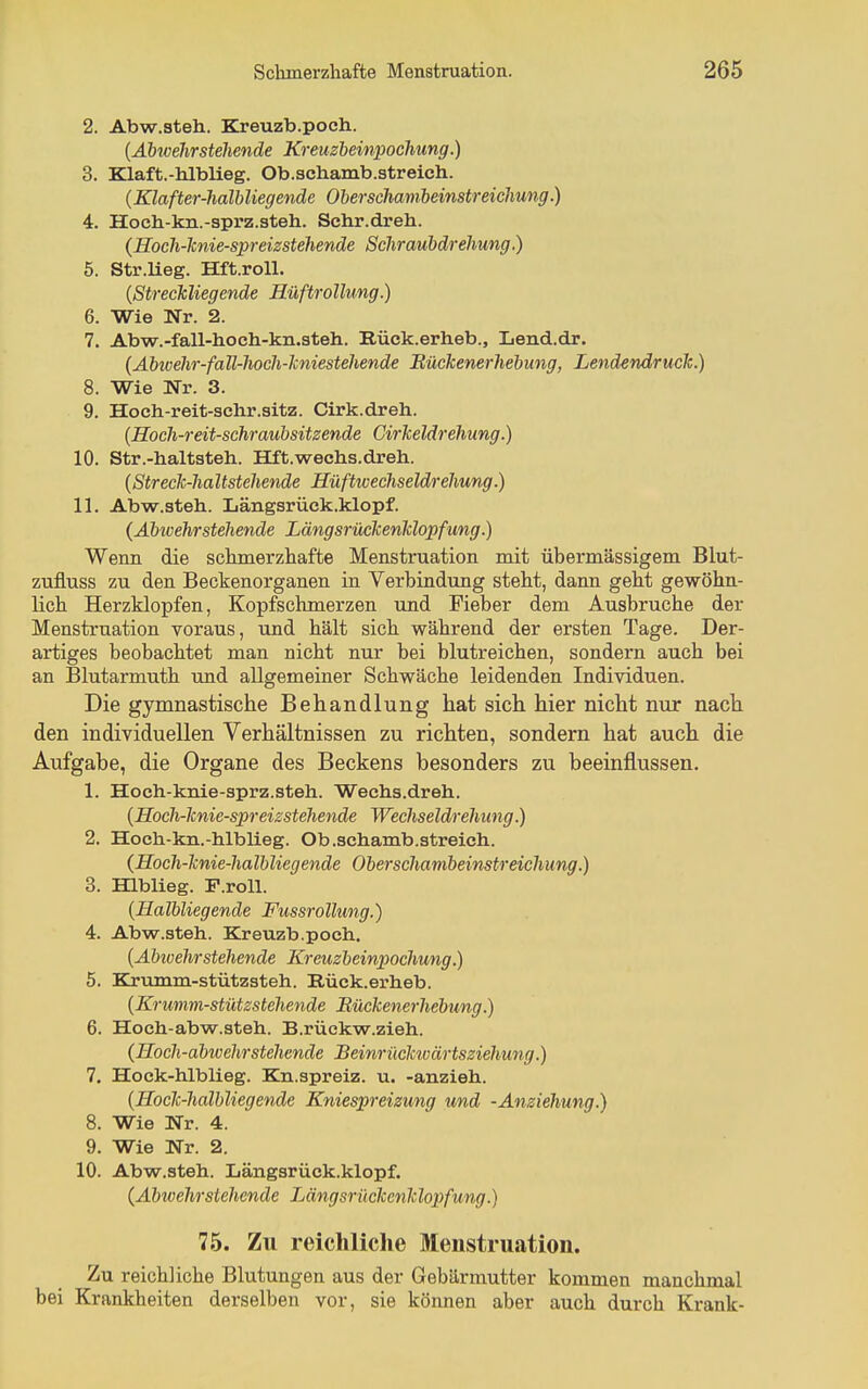 2. Abw.steh. Kreuzb.poch. {Äbwehrstehende Kreuzbeinpochung.) 3. Klaft.-hlblieg. Ob.3ch.anib.streich. (Klafter-halbliegende Oberschamheinstreichung.) 4. Hocb-kn.-sprz.steh. Sehr.dreh. {Hoch-Tinie-spreizstehende Schraubdrehung) 5. Str.lieg. Hft.roU. {Strechliegende Küftrollung.) 6. Wie Nr. 2. 7. Abw.-fall-hoch-kn.steh. Rück.erheb., Lend.dr. (Abivehr-fall-hoch-lcniestehende Bückenerhebung, Lendendruclc.) 8. Wie Nr. 3. 9. Hoch-reit-schr.sitz. Cirk.dreh. (Hoch-reit-schraubsitzende Girlteldrehung.) 10. Str.-haltsteh. Hft.wechs.dreh. {Streck-haltstehende Hüftwechseldrehung.) 11. Abw.steh. Längsrück.klopf. (Äbwehrstehende Längsrückenklopfang.) Wenn die schmerzhafte Menstruation mit übermässigem Blut- zufluss zu den Beckenorganen in Verbindung steht, dann geht gewöhn- lich Herzklopfen, Kopfschmerzen und Fieber dem Ausbruche der Menstruation voraus, und hält sich während der ersten Tage. Der- artiges beobachtet man nicht nur bei blutreichen, sondern auch bei an Blutarmuth und allgemeiner Schwäche leidenden Individuen. Die gymnastische Behandlung hat sich hier nicht nur nach den individuellen Verhältnissen zu richten, sondern hat auch die Aufgabe, die Organe des Beckens besonders zu beeinflussen. 1. Hoeh-knie-sprz.steh. Weehs.dreh. (Hoch-knie-spreizstehende Wechseldrehung.) 2. Hoch-kn.-hlblieg. Ob.schamb.streichi. (Hoch-knie-halbliegende Oberschambeinstreichung.) 3. Hlblieg. F.roll. (Halbliegende Fussrollung.) 4. Abw.steh. Kreuzb.poch. (Abioehrstehende Kreuzbeinpochung.) 5. Krtimm-stützsteh. Rück.erheb. (Krumm-stützstehende Bückenerhebung.) 6. Hoch-abw.steh.. B.rückw.zieh. (Hoch-abtvehrstehende BeinrücMvärtsziehung.) 7. Hock-hlblieg. Kn.spreiz. u. -anzieh. (Hock-halbliegende Kniespreizung und -Anziehung.) 8. Wie Nr. 4. 9. Wie Nr. 2. 10. Abw.steh. Längsrück.klopf. (Abwehrstehende Längsrückenlc lopfung.) 75. Zu reichliche Menstruation. Zu reichliche Blutungen aus der Gebärmutter kommen manchmal bei Krankheiten derselben vor, sie können aber auch durch Krank-