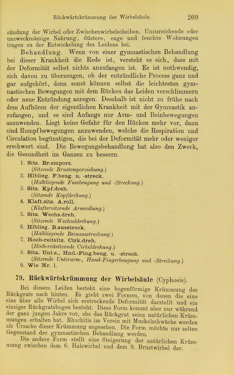 Zündung der Wirbel oder Zwischenwirbelscheiben. Unzureichende oder unzweckmässige Nahrung, düstere, enge und feuchte Wohnungen tragen zu der Entwickelung des Leidens bei. Behandlung. Wenn von einer gymnastischen Behandlung bei dieser Krankheit die Rede ist, versteht es sich, dass mit der Deformität selbst nichts anzufangen ist. Es ist nothwendig, sich davon zu überzeugen, ob der entzündliche Process ganz und gar aufgehört, denn sonst können selbst die leichtesten gym- nastischen Bewegungen mit dem Rücken das Leiden verschlimmern oder neue Entzündung anregen. Desshalb ist nicht zu frühe nach dem Aufhören der eigentlichen Krankheit mit der Gymnastik an- zufangen, und es sind Anfangs nur Arm- und Beinbewegungen anzuwenden. Liegt keine Gefahr für den Rücken mehr vor, dann sind Rumpf bewegungen anzuwenden, welche die Respiration und Circulation begünstigen, die bei der Deformität mehr oder weniger erschwert sind. Die Bewegungsbehandlung hat also den Zweck, die Gesundheit im Ganzen zu bessern. 1. Sitz. Br.emporz. {Sitzende BrustemporZiehung.) 2. Hlblieg. P.beug. u. -streck. {Halbliegende Fussbeugung und -Streckung.) 3. Sitz. Kpf.dreh. {Sitzende Kopfdrehung.) 4. Klaft.sitz. A.roll. {Klaftersitzende Ärmrollung.) 5. Sitz. Wecha.dreh. {Sitzende Wechseldrehung.) 6. Hlblieg. B.auastreek. {Hdliliegende Beinausstreckung.) 7. Hoch-reitsitz. Cirk.dreh. {Hoch-reitsitzende Cirkeldrehung.) 8. Sitz. ITnt.a., Hnd.-Fing.beug. u. -streck. {Sitzende Unterarm-, Hand-Fingerbeugung und -Streckung.) 9. Wie Nr. 1. ^ y j 79. Rückwärtskrümmung der Wirbelsäule (Cyphosis). Bei diesem Leiden besteht eine bogenförmige Krümmung des Rückgrats nach hinten. Es giebt zwei Formen, von denen die eine eine über alle Wirbel sich erstreckende Deformität darstellt und ein einziger Rückgratsbogen besteht. Diese Form kommt aber nur während der ganz jungen Jahre vor, ehe das Rückgrat seine natürlichen Krüm- mungen erhalten hat. Rhachitis im Verein mit Muskelschwäche werden als Ursache dieser Krümmung angesehen. Die Form möchte nur selten Gegenstand der gymnastischen Behandlung werden. Die andere Form stellt eine Steigerung der natürhchen Krüm- mung zwischen dem 6. Halswirbel und dem 9. Brustwirbel dar