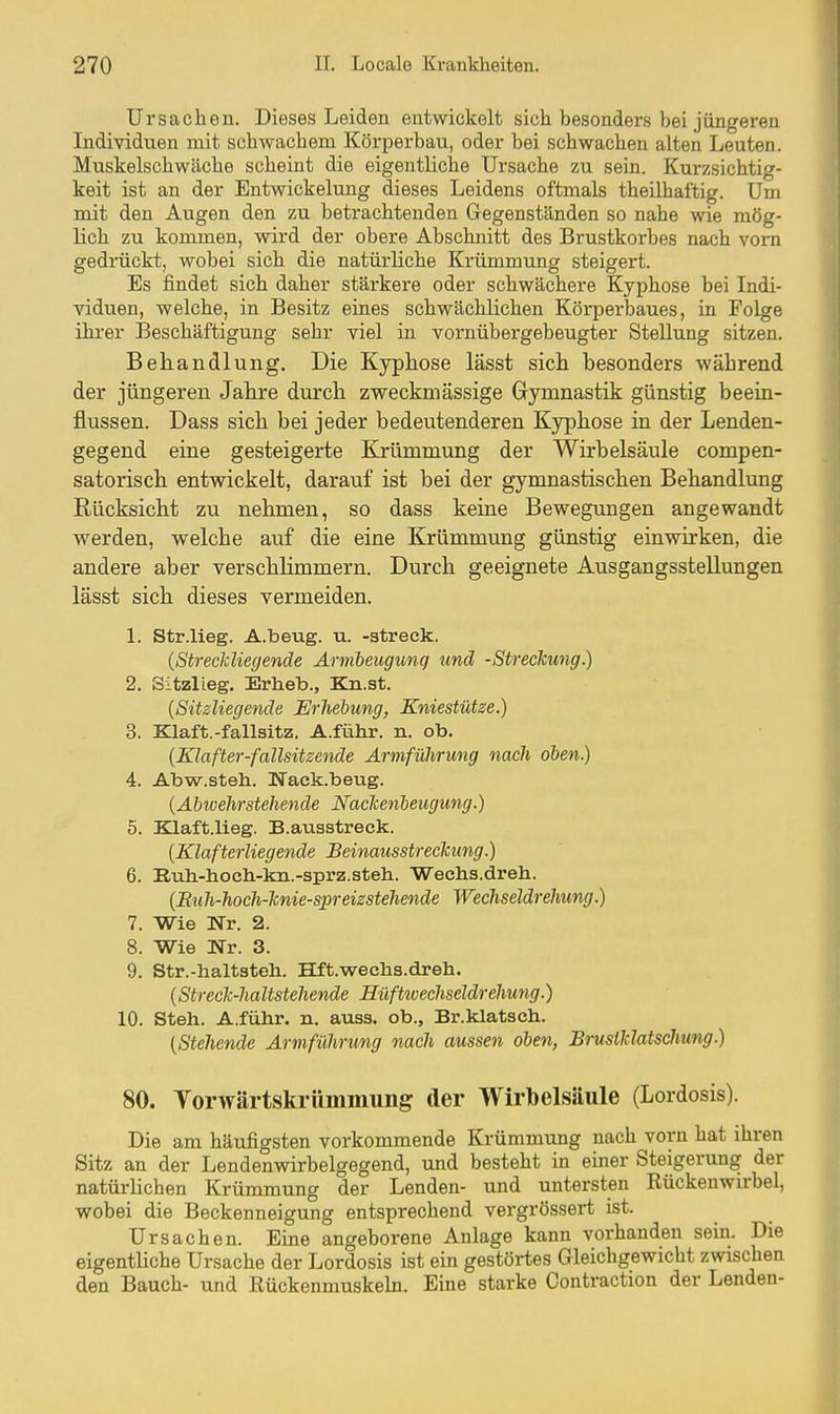 Ursachen. Dieses Leiden entwickelt sich besonders bei jüngeren Individuen mit schwachem Körperbau, oder bei schwachen alten Leuten. Muskelschwäche scheint die eigentliche Ursache zu sein. Kurzsichtig- keit ist an der Entwickelung dieses Leidens oftmals theilhaftig. Um mit den Augen den zu betrachtenden Gegenständen so nahe wie mög- lich zu kommen, wird der obere Abschnitt des Brustkorbes nach vorn gedrückt, wobei sich die natürliche Krümmung steigert. Es findet sich daher stärkere oder schwächere Kyphose bei Indi- viduen, welche, in Besitz eines schwächlichen Körperbaues, in Folge ihi'er Beschäftigung sehr viel in vornübergebeugter Stellung sitzen. Behandlung. Die Kyphose lässt sicli besonders während der jüngeren Jahre durch zweckmässige Gymnastik günstig beein- flussen. Dass sich bei jeder bedeutenderen Kyphose in der Lenden- gegend eine gesteigerte Krümmung der Wirbelsäule compen- satorisch entwickelt, darauf ist bei der gymnastischen Behandlung Rücksicht zu nehmen, so dass keine Bewegungen angewandt werden, welche auf die eine Krümmung günstig einwirken, die andere aber verschlimmern. Durch geeignete Ausgangsstellungen lässt sich dieses vermeiden. 1. Str.lieg. A.beug. u. -streck. (StrecMiegeiide Annheugimq und -Streckung.) 2. Sitzlieg. Erheb., Kn.st. {Sitzliegende Erhebung, Kniestütze.) 3. Klaft.-fallsitz. A.führ. n. ob. {Klafter-fallsitzende Ärmführung nach oben.) 4. Abvp-.steh. Waek.beug. {Abivehrstehende Naclcenbeugung.) 5. Klaft.lieg. B.ausstreck. {Klafterliegende Beinausstreckung.) 6. Ruh-hocli-kii.-sprz.steh. Wechs.dreh. {Eiih-hoch-knie-spreizstehende Wechseldrehung.) 7. Wie Wr. 2. 8. Wie Wr. 3. 9. Str.-haltstell. Hft.wechs.dreh. {Streck-haltstehende Hüftwcchseldrehung.) 10. Steh. A.führ. n. auss. ob., Br.klatsch. {Stehende Armführung nach aussen oben, BruslTclatschung.) 80. Torwärtskrümmung der Wirbelsäule (Lordosis). Die am häufigsten vorkommende Krümmung nach vorn hat ihren Sitz an der Lendenwirbelgegend, und besteht in einer Steigerung der natürlichen Krümmung der Lenden- und untersten Rückenwirbel, wobei die Beckenneigung entsprechend vergrössert ist. Ursachen. Eine angeborene Anlage kann vorhanden sein. Die eigentliche Ursache der Lordosis ist ein gestörtes Gleichgewicht zwischen den Bauch- und Rückenmuskeln. Eine starke Contraction der Lenden-