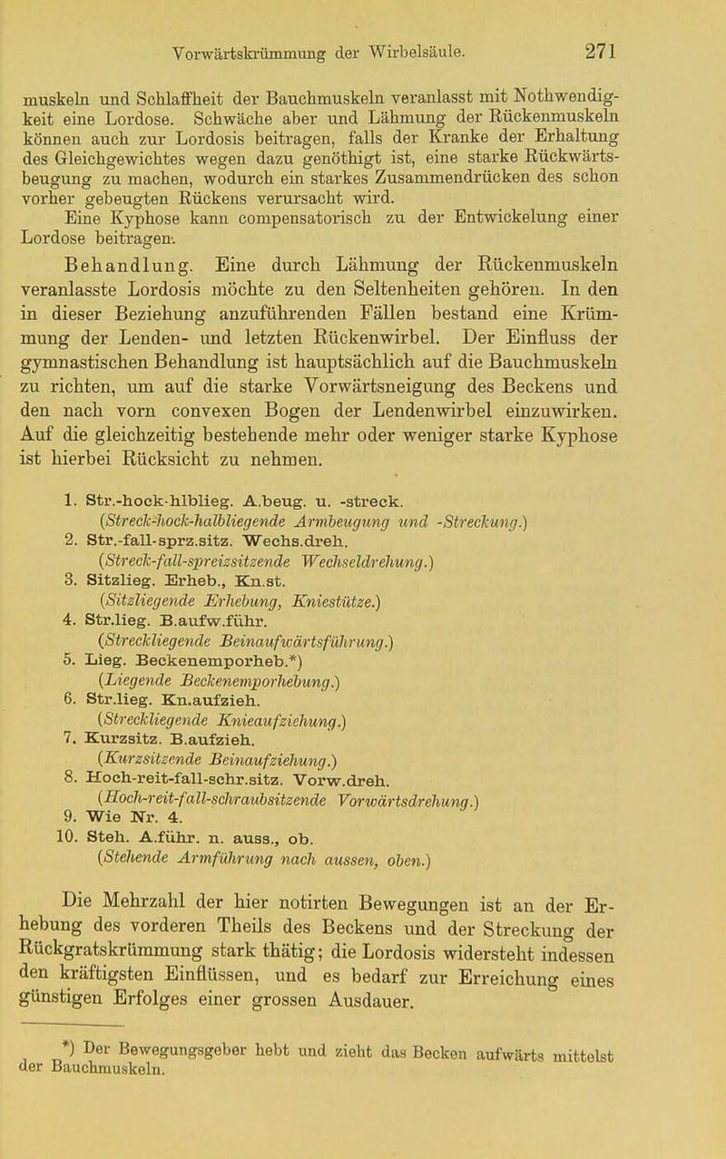 muskeln und Schlaffheit der Bauchmuskeln veranlasst mit Nothwendig- keit eine Lordose. Schwäche aber und Lähmung der Rückenmuskeln können auch zur Lordosis beitragen, falls der Kranke der Erhaltung des Gleichgewichtes wegen dazu genöthigt ist, eine starke Eückwärts- beugung zu machen, wodurch ein starkes Zusammendrücken des schon vorher gebeugten Rückens verursacht wird. Eine Kyphose kann compensatorisch zu der Entwickelung einer Lordose beitragen. Behandlung. Eine durch Lähmung der Rückenmuskeln veranlasste Lordosis möchte zu den Seltenheiten gehören. In den in dieser Beziehung anzuführenden Fällen bestand eine Krüm- mung der Lenden- und letzten Rückenwirbel. Der Einfluss der gymnastischen Behandlung ist hauptsächlich auf die Bauchmuskeln zu richten, um auf die starke Vorwärtsneigung des Beckens und den nach vorn convexen Bogen der Lendenwirbel einzuwirken. Auf die gleichzeitig bestehende mehr oder weniger starke Kyphose ist hierbei Rücksicht zu nehmen. 1. Str.-hock-h.lblieg. A.beug. u. -streck. {Streck-liock-halhliegende Armbeugung und -Streckung.) 2. Str.-fall-sprz.sitz. Weehs.dreli. {Streck-fall-spreizsitzende Wechseldrehung.) 3. Sitzlieg. Erheb., Kn.st. (Sitzliegende Erhebung, Kniestütze.) 4. Str.lieg. B.aufw.führ. (Streckliegende Beinaufwärtsführung.) 5. Lieg. Beckenemporheb.*) (Liegende jBeckeneniporhebung.) 6. Str.lieg. Kn.aufzieh. (Streckliegende Knieauf Ziehung.) 7. Kurzaitz. B.aufzieh. (Kurzsitzende Beinaufziehung.) 8. Hoch-reit-fall-schr.sitz. Vorw.dreh. (Eoch-reit-fall-schraubsitzende Vorwärtsdrehung.) 9. Wie Nr. 4. 10. Steh. A.führ. n. auss., ob. (Stehende Armführung nach aussen, oben.) Die Mehrzahl der hier notirten Bewegungen ist an der Er- hebung des vorderen Theils des Beckens und der Streckung der Rückgratskrümmung stark thätig; die Lordosis widersteht indessen den kräftigsten Einflüssen, und es bedarf zur Erreichung emes günstigen Erfolges einer grossen Ausdauer, *) Der Bewegungsgeber hebt und zieht das Becken aufwärts mittelst der Bauchmuskeln.