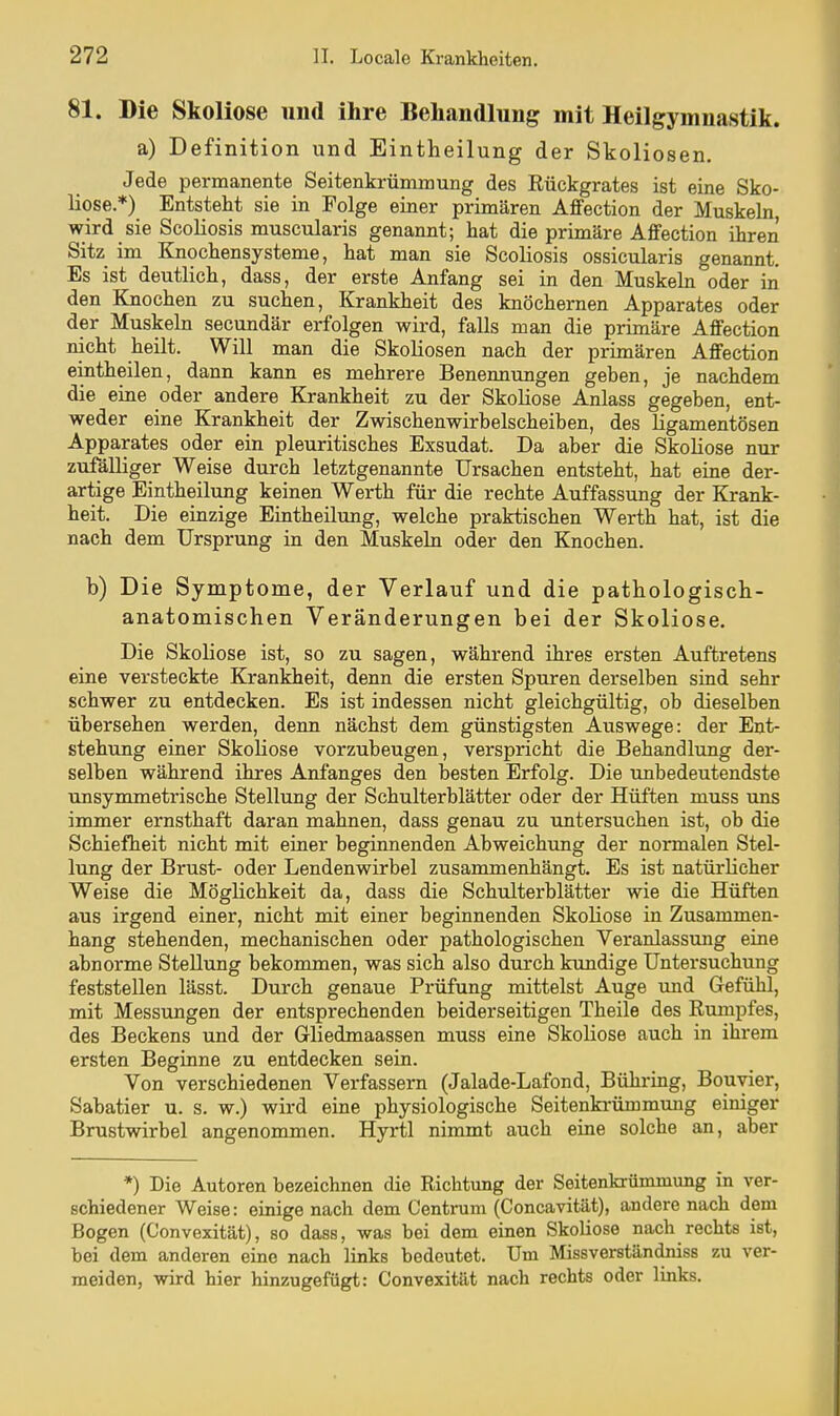 81. Die Skoliose und ihre Behandlung mit Heilgymnastik. a) Definition und Eintheilung der Skoliosen. Jede permanente Seitenkrümmung des Rückgrates ist eine Sko- liose.*) Entsteht sie in Folge einer primären Affection der Muskeln, wird sie Scoliosis muscularis genannt; hat die primäre Affection ihren Sitz im Knochensysteme, hat man sie Scoliosis ossicularis genannt. Es ist deutlich, dass, der erste Anfang sei in den Muskeln oder iii den Knochen zu suchen, Krankheit des knöchernen Apparates oder der Muskeln secundär erfolgen wird, falls man die primäre AfiFection nicht heilt. Will man die Skoliosen nach der primären AfiFection eintheilen, dann kann es mehrere Benennungen geben, je nachdem die eine oder andere Krankheit zu der Skoliose Anlass gegeben, ent- weder eine Krankheit der Zwischenwirbelscheiben, des ligamentösen Apparates oder ein pleuritisehes Exsudat. Da aber die Skoliose nur zufälliger Weise durch letztgenannte Ursachen entsteht, hat eine der- artige Eintheilung keinen Werth für die rechte Auffassung der Krank- heit. Die einzige Eintheilung, welche praktischen Werth hat, ist die nach dem Ursprung in den Muskeln oder den Knochen. b) Die Symptome, der Verlauf und die pathologisch- anatomischen Veränderungen bei der Skoliose. Die Skoliose ist, so zu sagen, während ihres ersten Auftretens eine versteckte Krankheit, denn die ersten Spuren derselben sind sehr schwer zu entdecken. Es ist indessen nicht gleichgültig, ob dieselben übersehen werden, denn nächst dem günstigsten Auswege: der Ent- stehung einer Skoliose vorzubeugen, verspricht die Behandlung der- selben während ihres Anfanges den besten Erfolg. Die unbedeutendste unsymmetrische Stellung der Schulterblätter oder der Hüften muss uns immer ernsthaft daran mahnen, dass genau zu imtersuchen ist, ob die Schiefheit nicht mit einer beginnenden Abweichung der normalen Stel- lung der Brust- oder Lendenwirbel zusammenhängt. Es ist natürlicher Weise die Möglichkeit da, dass die Schulterblätter wie die Hüften aus irgend einer, nicht mit einer beginnenden Skoliose in Zusammen- hang stehenden, mechanischen oder pathologischen Veranlassung eine abnorme Stellung bekommen, was sich also durch kundige Untersuchung feststellen lässt. Durch genaue Prüfung mittelst Auge und Gefühl, mit Messungen der entsprechenden beiderseitigen Theile des Rumpfes, des Beckens und der Gliedmaassen muss eine Skoliose auch in ihrem ersten Beginne zu entdecken sein. Von verschiedenen Verfassern (Jalade-Lafond, Bühring, Bouyier, Sabatier u. s. w.) wird eine physiologische Seitenkrümmung einiger Brustwirbel angenommen. Hyrtl nimmt auch eine solche an, aber *) Die Autoren bezeichnen die Richtung der Seitenkrümmung in ver- schiedener Weise: einige nach dem Centrum (Concavität), andere nach dem Bogen (C'onvexität), so dass, was bei dem einen Skoliose nach rechts ist, bei dem anderen eine nach links bedeutet. Um Missverständniss zu ver- meiden, wird hier hinzugefügt: Convexität nach rechts oder links.