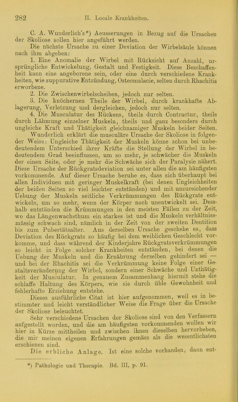 C. A. Wunderlicli's *) Aeusserungen in Bezug auf die Ursachen der Skoliose sollen hier angeführt werden. Die nächste Ursache zu einer Deviation der Wirbelsäule können nach ihm abgeben: 1. Eine Anomalie der Wirbel mit Rücksicht auf Anzahl, ur- sprüngliche Entwickelung, Gestalt und Festigkeit. Diese Beschaffen- heit kann eine angeborene sein, oder eine durch verschiedene Krank- heiten, wie suppurativa Entzündung, Osteomalacie, selten durch Rhachitis erworbene. 2. Die Zwischenwirbelscheiben, jedoch nur selten. 3. Die knöchernen Theile der Wirbel, durch krankhafte Ab- lagerung, Verletzung und dergleichen, jedoch nur selten. 4. Die Musculatur des Rückens, theils durch Contractui-, theils durch Lähmung einzelner Muskeln, theils und ganz besonders durch ungleiche Kraft und Thätigkeit gleichnamiger Muskeln beider Seiten. Wunderlich erklärt die musculäre Ursache der Skoliose in folgen- der Weise: Ungleiche Thätigkeit der Muskeln könne schon bei unbe- deutendem Unterschied ihrer Kräfte die Stellung der Wirbel in be- deutendem Grrad beeinflussen, um so mehr, je schwächer die Muskeln der einen Seite, oder je mehr die Schwäche sich der Paralysie nähert. Diese Ursache der Rückgratsdeviation sei unter allen die am häufigsten vorkommende. Auf dieser Ursache beruhe es, dass sich überhaupt bei allen Individuen mit geringer Muskelkraft (bei denen Ungleichheiten der beiden Seiten so viel leichter entständen) und mit unzui-eichender Uebung der Muskeln seitliche Verkrümmungen des Rückgrats ent- wickeln, um so mehr, wenn der Körper noch unentwickelt sei. Dess- halb entständen die Krümmungen in den meisten Fällen zu der Zeit, wo das Längenwachsthum ein starkes ist und die Muskeln verhältniss- mässig schwach sind, nämlich in der Zeit von der zweiten Dentition bis zum Pubertätsalter. Aus derselben Ursache geschehe es, dass Deviation des Rückgrats so häufig bei dem weiblichen Geschlecht vor- komme, rmd dass während der Kinderjahre Rückgratsverkrümmungen so leicht in Folge solcher Krankheiten entständen, bei denen die Uebung der Muskeln und die Ernährung derselben gehindert sei — und bei der Rhachitis sei die Verkrümmung keine Folge einer Ge- staltsveränderuug der Wirbel, sondern einer Schwäche und Unthätig- keit der Musculatur. In genauem Zusammenhang hiermit stehe die schlaffe Haltung des Körpers, wie sie durch üble Gewohnheit und fehlerhafte Erziehung entstehe. Dieses ausführliche Citat ist hier aufgenommen, weil es in be- stimmter und leicht verständlicher Weise die Frage über die Ursache der Skoliose beleuchtet. Sehr verschiedene Ursachen der Skoliose sind von den Verfassern aufgestellt worden, und die am häufigsten vorkommenden wollen wir hier in Kürze mittheilen und zwischen ihnen dieselben hervorheben, die mir meinen eigenen Erfahrungen gemäss als die wesentlichsten erschienen sind. Die erbliche Anlage. Ist eine solche vorhanden, dann ent- *) Pathologie und Therapie. Bd. III, p. 91.