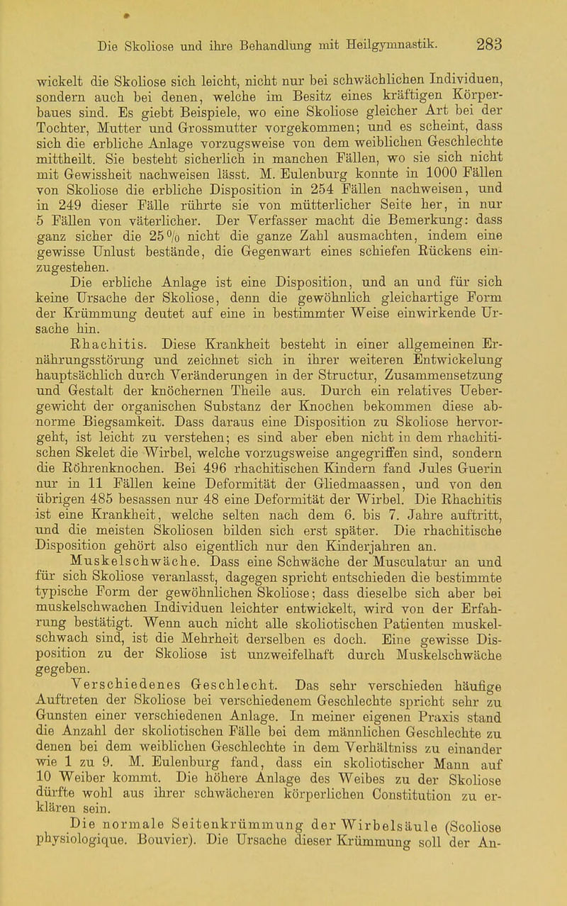 wickelt die Skoliose sich leicht, nicht nur bei schwächlichen Individuen, sondern auch bei denen, welche im Besitz eines kräftigen Körper- baues sind. Es giebt Beispiele, wo eine Skoliose gleicher Art bei der Tochter, Mutter und Grrossmutter vorgekommen; und es scheint, dass sich die erbliche Anlage vorzugsweise von dem weiblichen Geschlechte mittheilt. Sie besteht sicherlich in manchen Fällen, wo sie sich nicht mit Gewissheit nachweisen lässt. M. Eulenburg konnte in 1000 Fällen von Skoliose die erbliche Disposition in 254 Fällen nachweisen, und in 249 dieser Fälle rührte sie von mütterlicher Seite her, in nur 5 Fällen von väterlicher. Der Verfasser macht die Bemerkung: dass ganz sicher die 25% nicht die ganze Zahl ausmachten, indem eine gewisse Unlust bestände, die Gegenwart eines schiefen Rückens ein- zugestehen. Die erbliche Anlage ist eine Disposition, und an und für sich keine Ursache der Skoliose, denn die gewöhnlich gleichartige Form der Krümmung deutet auf eine in bestimmter Weise einwirkende Ur- sache hin. Rhachitis. Diese Krankheit besteht in einer allgemeinen Er- nährungsstörung und zeichnet sich in ihrer weiteren Entwickelung hauptsächlich durch Veränderungen in der Structur, Zusammensetzung und Gestalt der knöchernen Theile aus. Durch ein relatives Ueber- gewicht der organischen Substanz der Knochen bekommen diese ab- norme Biegsamkeit. Dass daraus eine Disposition zu Skoliose hervor- geht, ist leicht zu verstehen; es sind aber eben nicht in dem rhachiti- schen Skelet die Wirbel, welche vorzugsweise angegriffen sind, sondern die Röhrenknochen. Bei 496 rhachitischen Kindern fand Jules Guerin nur in 11 Fällen keine Deformität der Gliedmaassen, und von den übrigen 485 besassen nur 48 eine Deformität der Wirbel. Die Rhachitis ist eine Krankheit, welche selten nach dem 6. bis 7. Jahre auftritt, vuaå die meisten Skoliosen bilden sich erst später. Die rhachitische Disposition gehört also eigentlich nur den Kinderjahren an. Muskelschwäche. Dass eine Schwäche der Musculatur an und für sich Skoliose veranlasst, dagegen spricht entschieden die bestimmte typische Form der gewöhnlichen Skoliose; dass dieselbe sich aber bei muskelschwachen Individuen leichter entwickelt, wird von der Erfah- rung bestätigt. Wenn auch nicht alle skoliotischen Patienten muskel- schwach sind, ist die Mehrheit derselben es doch. Eine gewisse Dis- position zu der Skoliose ist unzweifelhaft durch Muskelschwäche gegeben. Verschiedenes Geschlecht. Das sehr verschieden häufige Auftreten der Skoliose bei verschiedenem Geschlechte spricht sehr zu Gunsten einer verschiedenen Anlage. In meiner eigenen Praxis stand die Anzahl der skoliotischen Fälle bei dem männlichen Gesehlechte zu denen bei dem weiblichen Geschlechte in dem Verhältniss zu einander wie 1 zu 9. M. Eulenburg fand, dass ein skoliotischer Mann auf 10 Weiber kommt. Die höhere Anlage des Weibes zu der Skoliose dürfte wohl aus ihrer schwächeren körperlichen Constitution zu er- klären sein. Die normale Seitenkrümmung der Wirbelsäule (Scoliose pbysiologique. Bouvier). Die Ursache dieser Krümmung soll der An-