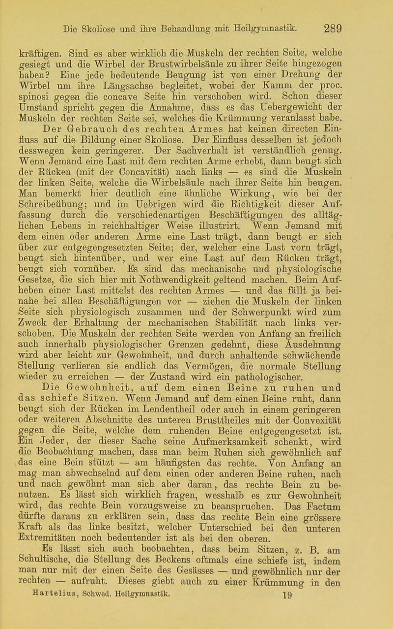 kräftigen. Sind es aber wirklich die Muskeln der rechten Seite, welche gesiegt und die Wirbel der Brustwirbelsäule zu ihrer Seite hingezogen haben? Eine jede bedeutende Beugung ist von einer Drehung der Wirbel um ihre Längsachse begleitet, wobei der Kamm der proc. spinosi gegen die concave Seite hin verschoben wird. Schon dieser Umstand spricht gegen die Annahme, dass es das Uebergewicht der Muskeln der rechten Seite sei, welches die Krümmung veranlasst habe. Der Gebrauch des rechten Armes hat keinen direeten Ein- fluss auf die Bildung eiaer Skoliose. Der Einfluss desselben ist jedoch desswegen kein geringerer. Der Sachverhalt ist verständlich genug. Wenn Jemand eine Last mit dem rechten Arme erhebt, dann beugt sich der Rücken (mit der Concavität) nach links — es sind die Muskeln der Hnken Seite, welche die Wirbelsäule nach ihrer Seite hin beugen. Man bemerkt hier deutlich eine ähnliche Wirkung, wie bei der Schreibeübiing; und im Uebrigen wird die Richtigkeit dieser Auf- fassung durch die verschiedenartigen Beschäftigungen des alltäg- lichen Lebens in reichhaltiger Weise illustrirt. Wenn Jemand mit dem einen oder anderen Arme eine Last trägt, dann beugt er sich über zur entgegengesetzten Seite; der, welcher eine Last vorn trägt, beugt sich hintenüber, und wer eine Last auf dem Rücken trägt, beugt sich vornüber. Es sind das mechanische und physiologische Gesetze, die sich hier mit Nothwendigkeit geltend machen. Beim Auf- heben einer Last mittelst des rechten Armes — und das fällt ja bei- nahe bei allen Beschäftigungen vor — ziehen die Muskeln der linken Seite sich physiologisch zusammen und der Schwerpunkt wird zum Zweck der Erhaltung der mechanischen Stabilität nach links ver- schoben. Die Muskelu der rechten Seite werden von Anfang an freilich auch innerhalb physiologischer Grenzen gedehnt, diese Ausdehnung wird aber leicht zur Gewohnheit, ujid durch anhaltende schwächende Stellung verlieren sie endlich das Vermögen, die normale Stellung wieder zu erreichen — der Zustand wird ein pathologischer. Die Gewohnheit, auf dem einen Beine zu ruhen und das schiefe Sitzen. Weim Jemand auf dem einen Beine ruht, dann beugt sich der Rücken im Lendentheil oder auch in einem geringeren oder weiteren Abschnitte des unteren Brusttheiles mit der Convexität gegen die Seite, welche dem ruhenden Beine entgegengesetzt ist. Ein Jeder, der dieser Sache seine Aufmerksamkeit schenkt, wird die Beobachtung machen, dass man beim Ruhen sich gewöhnlich auf das eine Bein stützt — am häufigsten das rechte. Von Anfang an mag man abwechselnd auf dem einen oder anderen Beine ruhen, nach und nach gewöhnt man sich aber daran, das rechte Bein zu be- nutzen. Es lässt sich wirklich fragen, wesshalb es zur Gewohnheit wird, das rechte Bein vorzugsweise zu beanspruchen. Das Factum dürfte daraus zu erklären sein, dass das rechte Bein eine grössere Kraft als das linke besitzt, welcher Unterschied bei den unteren Extremitäten noch bedeutender ist als bei den oberen. Es lässt sich auch beobachten, dass beim Sitzen, z. B. am Schultische, die Stellung des Beckens oftmals eine schiefe ist, indem man nur mit der einen Seite des Gesässes — und gewöhnlich nur der rechten — aufruht. Dieses giebt auch zu einer Krümmung in den HarteliuB, Schwed. Heilgymnastik. |9