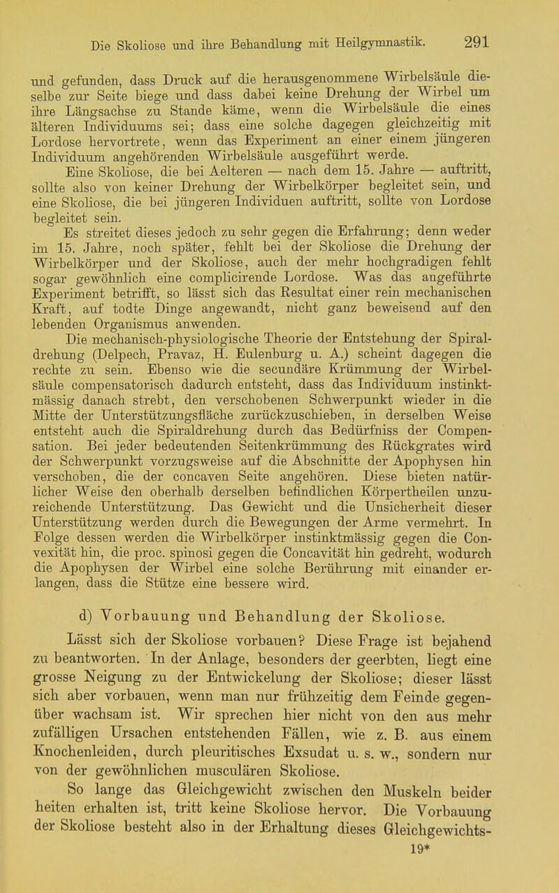 und gefunden, dass Druck auf die herausgenommene Wirbelsäule die- selbe zur Seite biege und dass dabei keine Drehung der Wirbel mn ihre Längsachse zu Stande käme, wenn die Wirbelsäule die eines älteren Individuums sei; dass eine solche dagegen gleichzeitig mit Lordose hervortrete, wenn das Experiment an einer einem jüngeren Individuum angehörenden Wirbelsäule ausgeführt werde. Eine Skoliose, die bei Aelteren — nach dem 15. Jahre — auftritt, sollte also von keiner Drehung der Wirbelkörper begleitet sein, und eine Skoliose, die bei jüngeren Individuen auftritt, sollte von Lordose begleitet sein. Es streitet dieses jedoch zu sehr gegen die Erfahrung; denn weder im 15. Jahre, noch später, fehlt bei der Skoliose die Drehung der Wirbelkörper und der Skoliose, auch der mehr hochgradigen fehlt sogar gewöhnlich eine complicirende Lordose. Was das angeführte Experiment betrifft, so lässt sich das Resultat einer rein mechanischen Kraft, auf todte Dinge angewandt, nicht ganz beweisend auf den. lebenden Organismus anwenden. Die mechanisch-physiologische Theorie der Entstehung der Spiral- drehung (Delpech, Pravaz, H. Eulenburg u. A.) scheint dagegen die rechte zu sein. Ebenso wie die secundäre Krümmung der Wirbel- säule compensatorisch dadurch entsteht, dass das Individuum instinkt- mässig danach strebt, den verschobenen Schwerpunkt wieder in die Mitte der Unterstützungsfläche zurückzuschieben, in derselben Weise entsteht auch die Spiraldrehung durch das Bedürfniss der Compen- sation. Bei jeder bedeutenden Seitenkrümmung des Rückgrates wird der Schwerpunkt vorzugsweise auf die Abschnitte der Apophysen hin verschoben, die der concaven Seite angehören. Diese bieten natür- licher Weise den oberhalb derselben befindlichen Körpertheilen unzu- reichende Unterstützung. Das Gevsdcht und die Unsicherheit dieser Unterstützung werden durch die Bewegungen der Arme vermehrt. In Folge dessen werden die Wirbelkörper instinktmässig gegen die Con- vexität hin, die proc. spinosi gegen die Concavität hin gedreht, wodurch die Apophysen der Wirbel eine solche Berührung mit einander er- langen, dass die Stütze eine bessere wird. d) Vorbauung und Behandlung der Skoliose. Lässt sich der Skoliose vorbauen? Diese Frage ist bejahend zu beantworten. In der Anlage, besonders der geerbten, liegt eine grosse Neigung zu der Entwickelung der Skoliose; dieser lässt sich aber vorbauen, wenn man nur frühzeitig dem Feinde gegen- über wachsam ist. Wir sprechen hier nicht von den aus mehr zufälligen Ursachen entstehenden FäUen, wie z. B. aus einem Knochenleiden, durch pleuritisches Exsudat u. s. w., sondern nur von der gewöhnlichen musculären Skoliose. So lange das Gleichgewicht zwischen den Muskeln beider heiten erhalten ist, tritt keine Skoliose hervor. Die Vorbauung der Skoliose besteht also in der Erhaltung dieses Gleichgewichts- 19*